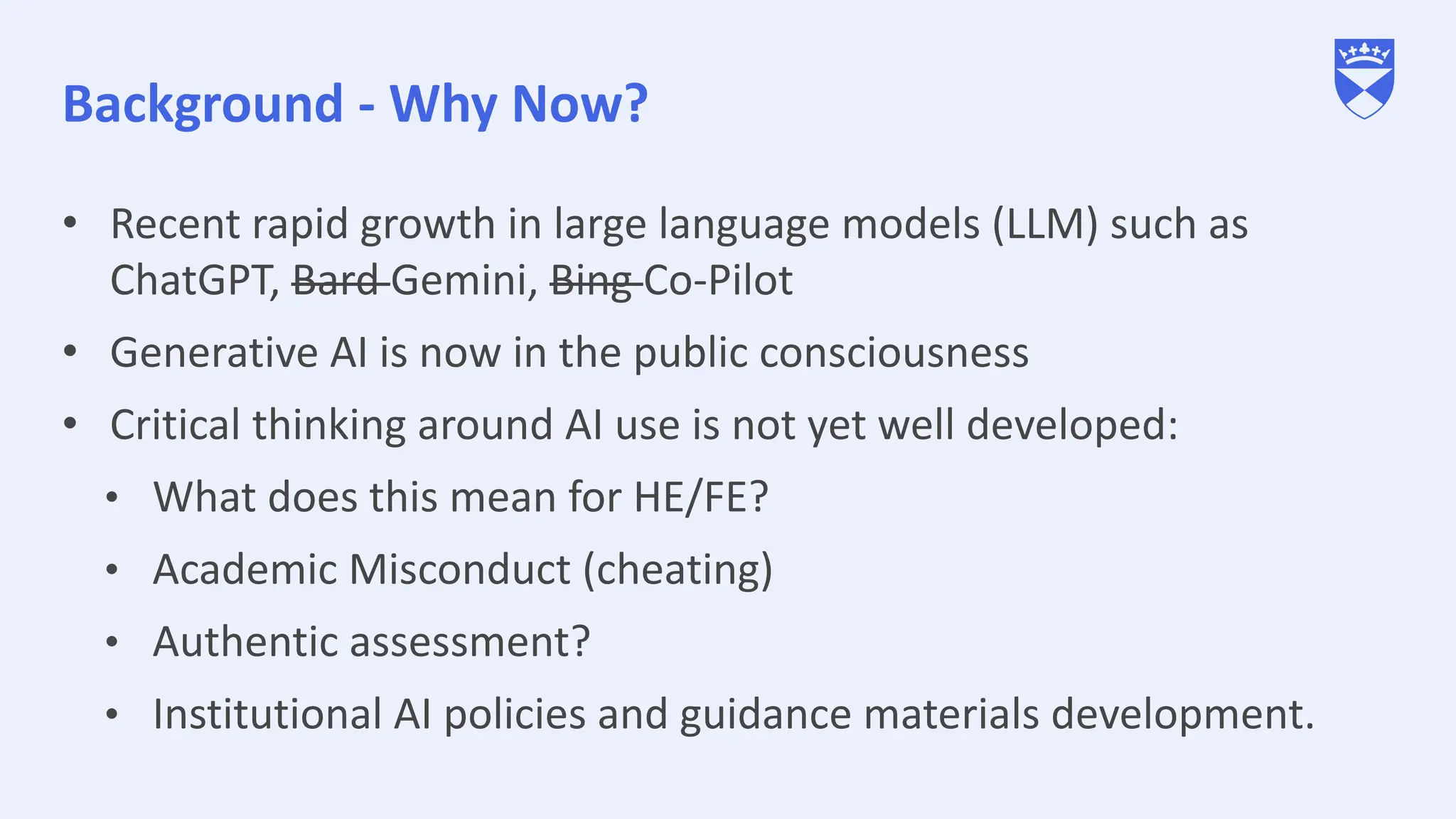 Background - Why Now?
• Recent rapid growth in large language models (LLM) such as
ChatGPT, Bard Gemini, Bing Co-Pilot
• Generative AI is now in the public consciousness
• Critical thinking around AI use is not yet well developed:
• What does this mean for HE/FE?
• Academic Misconduct (cheating)
• Authentic assessment?
• Institutional AI policies and guidance materials development.
 