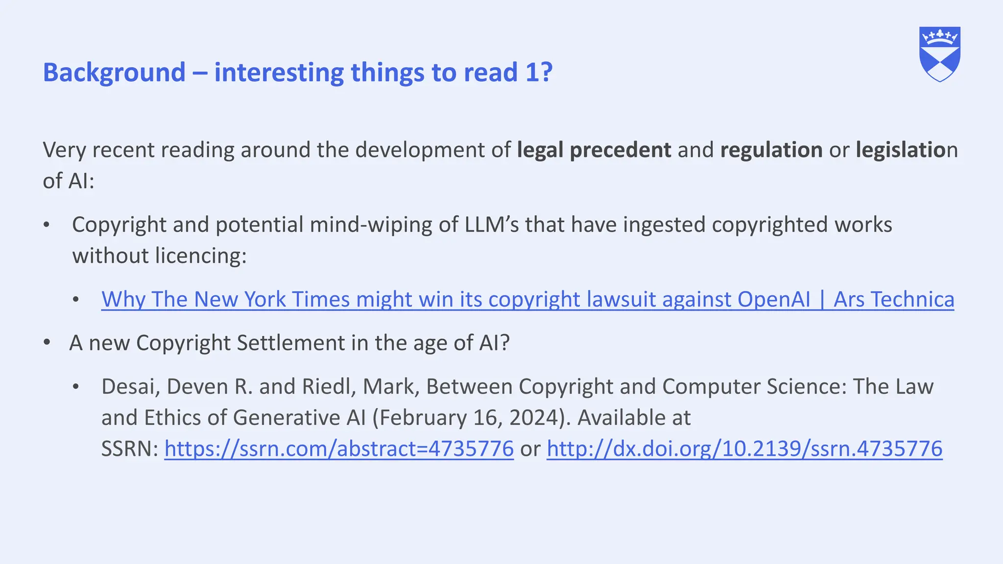 Background – interesting things to read 1?
Very recent reading around the development of legal precedent and regulation or legislation
of AI:
• Copyright and potential mind-wiping of LLM’s that have ingested copyrighted works
without licencing:
• Why The New York Times might win its copyright lawsuit against OpenAI | Ars Technica
• A new Copyright Settlement in the age of AI?
• Desai, Deven R. and Riedl, Mark, Between Copyright and Computer Science: The Law
and Ethics of Generative AI (February 16, 2024). Available at
SSRN: https://ssrn.com/abstract=4735776 or http://dx.doi.org/10.2139/ssrn.4735776
 