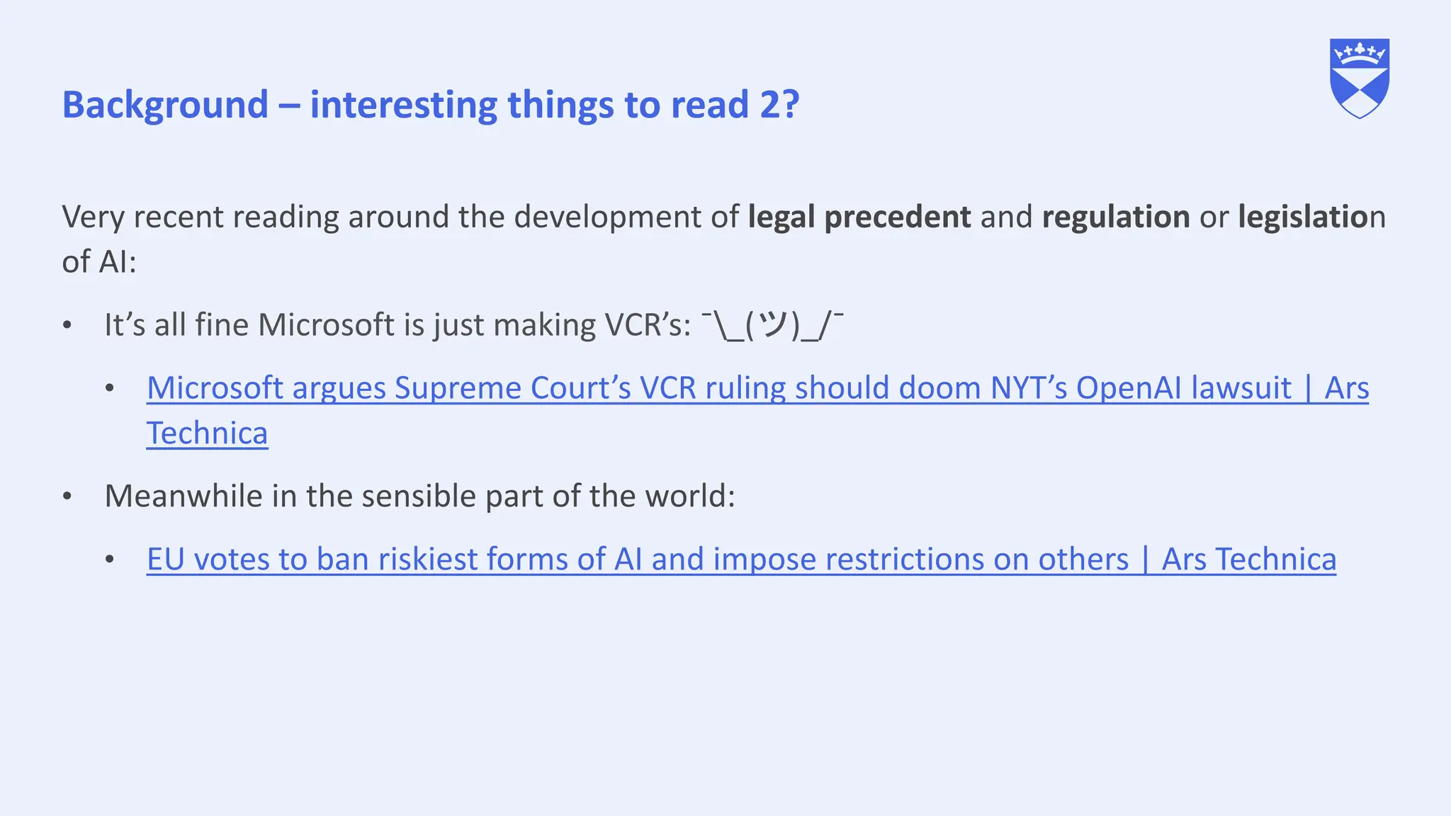 Background – interesting things to read 2?
Very recent reading around the development of legal precedent and regulation or legislation
of AI:
• It’s all fine Microsoft is just making VCR’s: ¯_(ツ)_/¯
• Microsoft argues Supreme Court’s VCR ruling should doom NYT’s OpenAI lawsuit | Ars
Technica
• Meanwhile in the sensible part of the world:
• EU votes to ban riskiest forms of AI and impose restrictions on others | Ars Technica
 