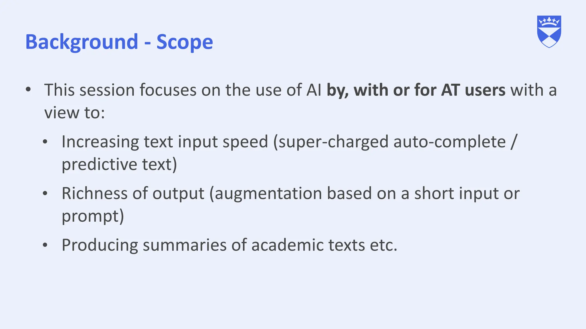 Background - Scope
• This session focuses on the use of AI by, with or for AT users with a
view to:
• Increasing text input speed (super-charged auto-complete /
predictive text)
• Richness of output (augmentation based on a short input or
prompt)
• Producing summaries of academic texts etc.
 