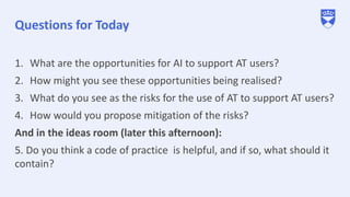 Questions for Today
1. What are the opportunities for AI to support AT users?
2. How might you see these opportunities being realised?
3. What do you see as the risks for the use of AT to support AT users?
4. How would you propose mitigation of the risks?
And in the ideas room (later this afternoon):
5. Do you think a code of practice is helpful, and if so, what should it
contain?
 