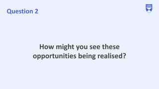Question 2
How might you see these
opportunities being realised?
 