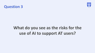 Question 3
What do you see as the risks for the
use of AI to support AT users?
 