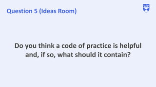 Question 5 (Ideas Room)
Do you think a code of practice is helpful
and, if so, what should it contain?
 