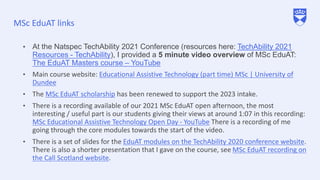 MSc EduAT links
• At the Natspec TechAbility 2021 Conference (resources here: TechAbility 2021
Resources - TechAbility), I provided a 5 minute video overview of MSc EduAT:
The EduAT Masters course – YouTube
• Main course website: Educational Assistive Technology (part time) MSc | University of
Dundee
• The MSc EduAT scholarship has been renewed to support the 2023 intake.
• There is a recording available of our 2021 MSc EduAT open afternoon, the most
interesting / useful part is our students giving their views at around 1:07 in this recording:
MSc Educational Assistive Technology Open Day - YouTube There is a recording of me
going through the core modules towards the start of the video.
• There is a set of slides for the EduAT modules on the TechAbility 2020 conference website.
There is also a shorter presentation that I gave on the course, see MSc EduAT recording on
the Call Scotland website.
 