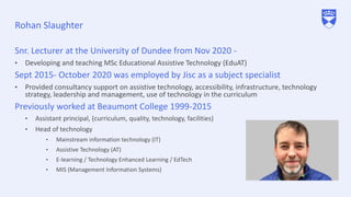 Rohan Slaughter
Snr. Lecturer at the University of Dundee from Nov 2020 -
• Developing and teaching MSc Educational Assistive Technology (EduAT)
Sept 2015- October 2020 was employed by Jisc as a subject specialist
• Provided consultancy support on assistive technology, accessibility, infrastructure, technology
strategy, leadership and management, use of technology in the curriculum
Previously worked at Beaumont College 1999-2015
• Assistant principal, (curriculum, quality, technology, facilities)
• Head of technology
• Mainstream information technology (IT)
• Assistive Technology (AT)
• E-learning / Technology Enhanced Learning / EdTech
• MIS (Management Information Systems)
 