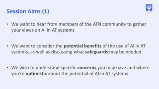 Session Aims (1)
• We want to hear from members of the ATN community to gather
your views on AI in AT systems
• We want to consider the potential benefits of the use of AI in AT
systems, as well as discussing what safeguards may be needed
• We wish to understand specific concerns you may have and where
you’re optimistic about the potential of AI in AT systems
 