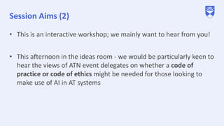 Session Aims (2)
• This is an interactive workshop; we mainly want to hear from you!
• This afternoon in the ideas room - we would be particularly keen to
hear the views of ATN event delegates on whether a code of
practice or code of ethics might be needed for those looking to
make use of AI in AT systems
 