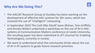 Why Are We Doing This?
• The AAC/AT Research Group at Dundee has been working on the
development of effective AAC systems for 30+ years, which has
involved the use of "intelligent" computing.
• In September 2023 The UoD MSc EduAT team (Rohan, Tom Griffiths
and Annalu Waller) undertook a workshop on the use of AI in AAC
systems at Communication Matters conference at Leeds University,
the resulting paper has been submitted to JET (Journal for Enabling
Technologies), currently in review.
• We want to understand what the community thinks about the use
of AI in AT systems to guide future research priorities.
 
