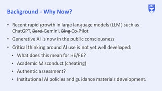 Background - Why Now?
• Recent rapid growth in large language models (LLM) such as
ChatGPT, Bard Gemini, Bing Co-Pilot
• Generative AI is now in the public consciousness
• Critical thinking around AI use is not yet well developed:
• What does this mean for HE/FE?
• Academic Misconduct (cheating)
• Authentic assessment?
• Institutional AI policies and guidance materials development.
 