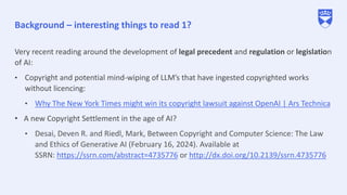 Background – interesting things to read 1?
Very recent reading around the development of legal precedent and regulation or legislation
of AI:
• Copyright and potential mind-wiping of LLM’s that have ingested copyrighted works
without licencing:
• Why The New York Times might win its copyright lawsuit against OpenAI | Ars Technica
• A new Copyright Settlement in the age of AI?
• Desai, Deven R. and Riedl, Mark, Between Copyright and Computer Science: The Law
and Ethics of Generative AI (February 16, 2024). Available at
SSRN: https://ssrn.com/abstract=4735776 or http://dx.doi.org/10.2139/ssrn.4735776
 