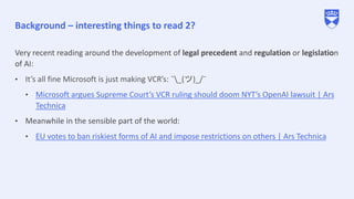 Background – interesting things to read 2?
Very recent reading around the development of legal precedent and regulation or legislation
of AI:
• It’s all fine Microsoft is just making VCR’s: ¯_(ツ)_/¯
• Microsoft argues Supreme Court’s VCR ruling should doom NYT’s OpenAI lawsuit | Ars
Technica
• Meanwhile in the sensible part of the world:
• EU votes to ban riskiest forms of AI and impose restrictions on others | Ars Technica
 