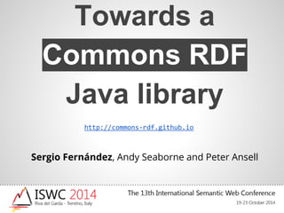 Towards a 
Commons RDF 
Java library 
http://commons-rdf.github.io 
Sergio Fernández, Andy Seaborne and Peter Ansell 
 