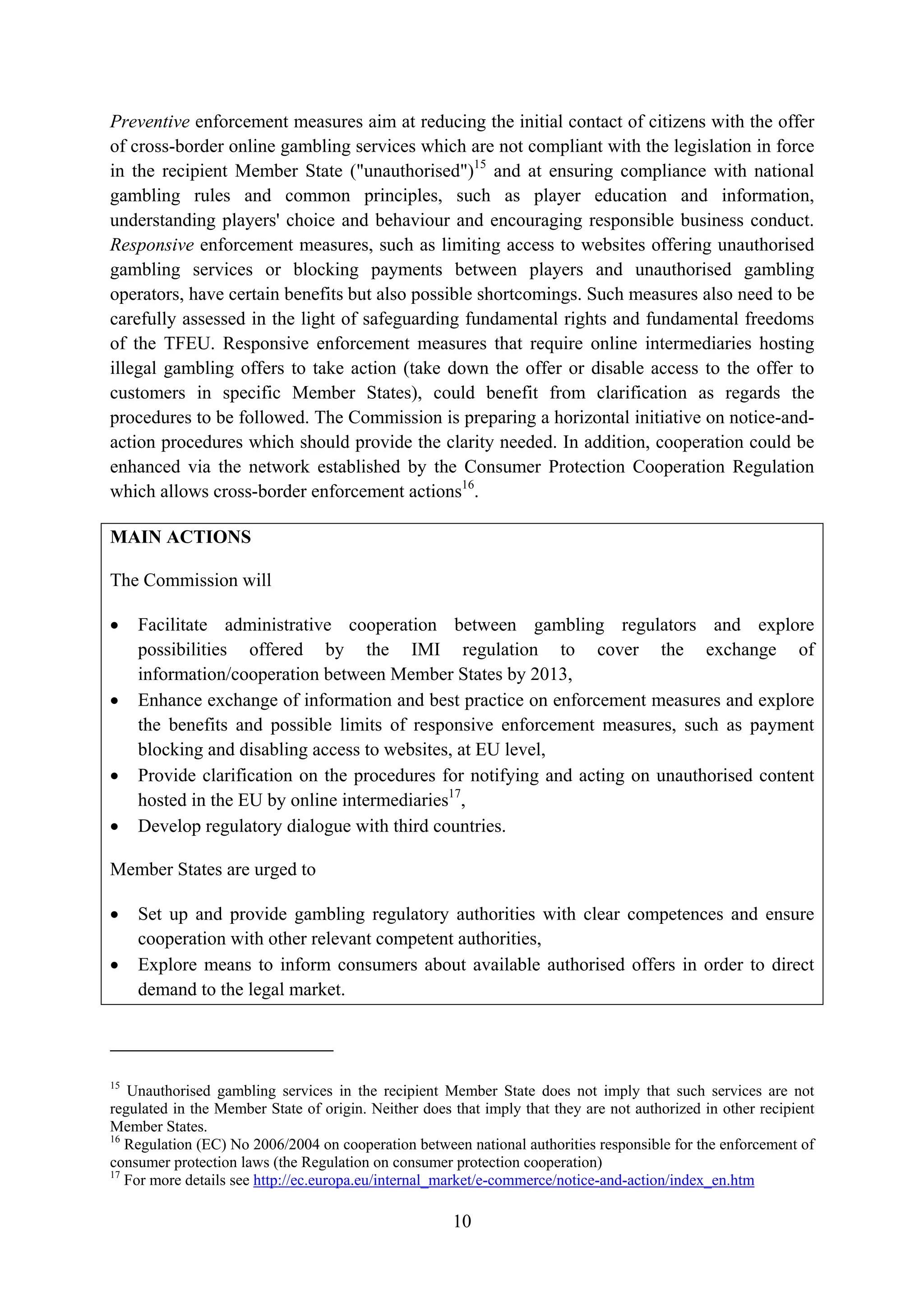 Preventive enforcement measures aim at reducing the initial contact of citizens with the offer
of cross-border online gambling services which are not compliant with the legislation in force
in the recipient Member State ("unauthorised")15 and at ensuring compliance with national
gambling rules and common principles, such as player education and information,
understanding players' choice and behaviour and encouraging responsible business conduct.
Responsive enforcement measures, such as limiting access to websites offering unauthorised
gambling services or blocking payments between players and unauthorised gambling
operators, have certain benefits but also possible shortcomings. Such measures also need to be
carefully assessed in the light of safeguarding fundamental rights and fundamental freedoms
of the TFEU. Responsive enforcement measures that require online intermediaries hosting
illegal gambling offers to take action (take down the offer or disable access to the offer to
customers in specific Member States), could benefit from clarification as regards the
procedures to be followed. The Commission is preparing a horizontal initiative on notice-and-
action procedures which should provide the clarity needed. In addition, cooperation could be
enhanced via the network established by the Consumer Protection Cooperation Regulation
which allows cross-border enforcement actions16.

MAIN ACTIONS

The Commission will

•    Facilitate administrative cooperation between gambling regulators and explore
     possibilities offered by the IMI regulation to cover the exchange of
     information/cooperation between Member States by 2013,
•    Enhance exchange of information and best practice on enforcement measures and explore
     the benefits and possible limits of responsive enforcement measures, such as payment
     blocking and disabling access to websites, at EU level,
•    Provide clarification on the procedures for notifying and acting on unauthorised content
     hosted in the EU by online intermediaries17,
•    Develop regulatory dialogue with third countries.

Member States are urged to

•    Set up and provide gambling regulatory authorities with clear competences and ensure
     cooperation with other relevant competent authorities,
•    Explore means to inform consumers about available authorised offers in order to direct
     demand to the legal market.




15
   Unauthorised gambling services in the recipient Member State does not imply that such services are not
regulated in the Member State of origin. Neither does that imply that they are not authorized in other recipient
Member States.
16
   Regulation (EC) No 2006/2004 on cooperation between national authorities responsible for the enforcement of
consumer protection laws (the Regulation on consumer protection cooperation)
17
   For more details see http://ec.europa.eu/internal_market/e-commerce/notice-and-action/index_en.htm

                                                      10
 