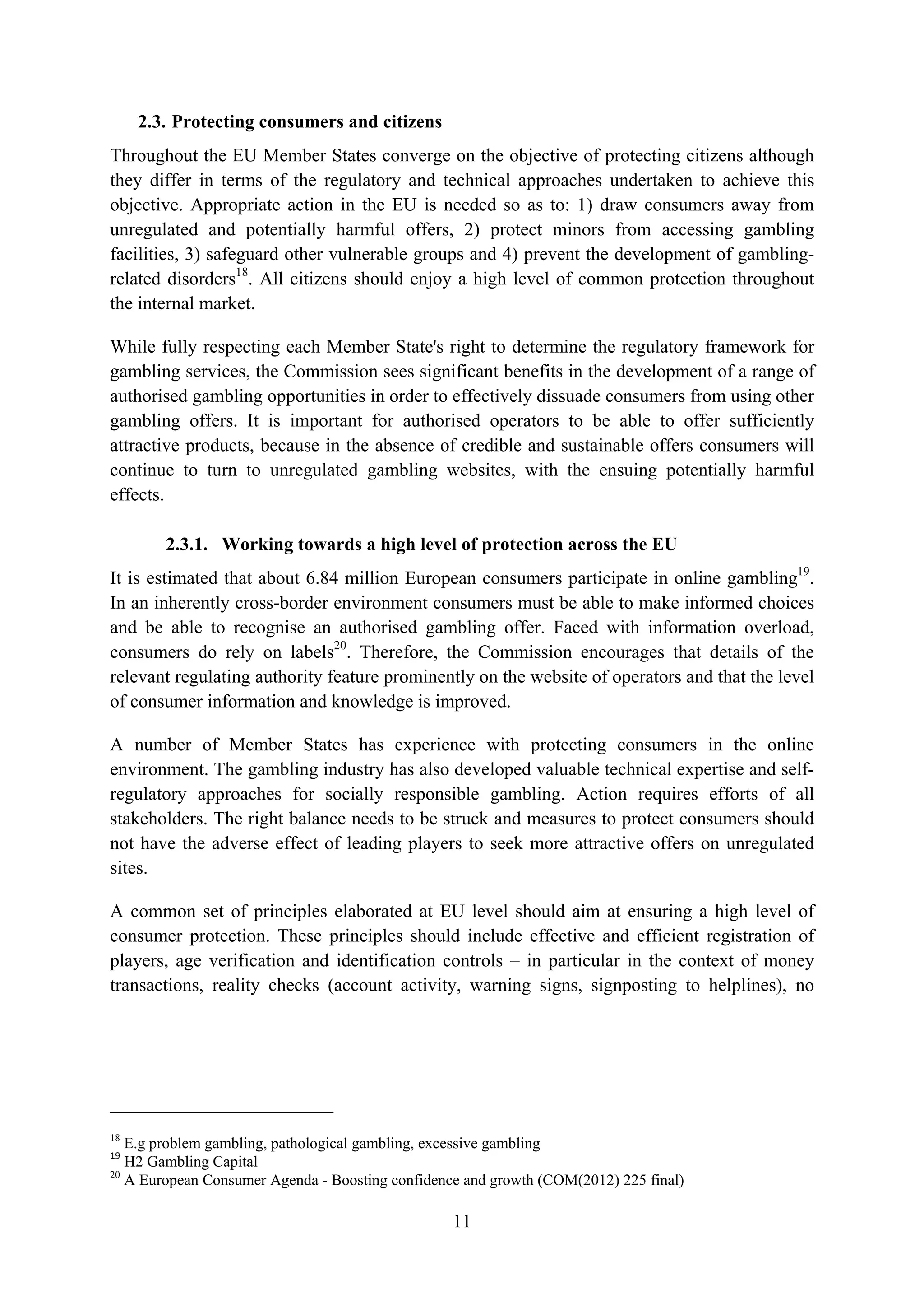 2.3. Protecting consumers and citizens
Throughout the EU Member States converge on the objective of protecting citizens although
they differ in terms of the regulatory and technical approaches undertaken to achieve this
objective. Appropriate action in the EU is needed so as to: 1) draw consumers away from
unregulated and potentially harmful offers, 2) protect minors from accessing gambling
facilities, 3) safeguard other vulnerable groups and 4) prevent the development of gambling-
related disorders18. All citizens should enjoy a high level of common protection throughout
the internal market.

While fully respecting each Member State's right to determine the regulatory framework for
gambling services, the Commission sees significant benefits in the development of a range of
authorised gambling opportunities in order to effectively dissuade consumers from using other
gambling offers. It is important for authorised operators to be able to offer sufficiently
attractive products, because in the absence of credible and sustainable offers consumers will
continue to turn to unregulated gambling websites, with the ensuing potentially harmful
effects.

        2.3.1. Working towards a high level of protection across the EU
It is estimated that about 6.84 million European consumers participate in online gambling19.
In an inherently cross-border environment consumers must be able to make informed choices
and be able to recognise an authorised gambling offer. Faced with information overload,
consumers do rely on labels20. Therefore, the Commission encourages that details of the
relevant regulating authority feature prominently on the website of operators and that the level
of consumer information and knowledge is improved.

A number of Member States has experience with protecting consumers in the online
environment. The gambling industry has also developed valuable technical expertise and self-
regulatory approaches for socially responsible gambling. Action requires efforts of all
stakeholders. The right balance needs to be struck and measures to protect consumers should
not have the adverse effect of leading players to seek more attractive offers on unregulated
sites.

A common set of principles elaborated at EU level should aim at ensuring a high level of
consumer protection. These principles should include effective and efficient registration of
players, age verification and identification controls – in particular in the context of money
transactions, reality checks (account activity, warning signs, signposting to helplines), no




18
   E.g problem gambling, pathological gambling, excessive gambling
19
   H2 Gambling Capital
20
   A European Consumer Agenda - Boosting confidence and growth (COM(2012) 225 final)

                                                  11
 