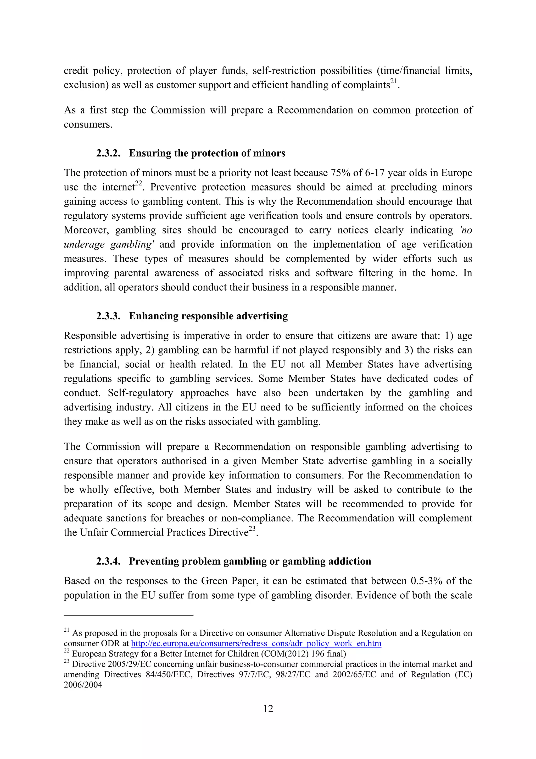 credit policy, protection of player funds, self-restriction possibilities (time/financial limits,
exclusion) as well as customer support and efficient handling of complaints21.

As a first step the Commission will prepare a Recommendation on common protection of
consumers.

        2.3.2. Ensuring the protection of minors
The protection of minors must be a priority not least because 75% of 6-17 year olds in Europe
use the internet22. Preventive protection measures should be aimed at precluding minors
gaining access to gambling content. This is why the Recommendation should encourage that
regulatory systems provide sufficient age verification tools and ensure controls by operators.
Moreover, gambling sites should be encouraged to carry notices clearly indicating 'no
underage gambling' and provide information on the implementation of age verification
measures. These types of measures should be complemented by wider efforts such as
improving parental awareness of associated risks and software filtering in the home. In
addition, all operators should conduct their business in a responsible manner.

        2.3.3. Enhancing responsible advertising
Responsible advertising is imperative in order to ensure that citizens are aware that: 1) age
restrictions apply, 2) gambling can be harmful if not played responsibly and 3) the risks can
be financial, social or health related. In the EU not all Member States have advertising
regulations specific to gambling services. Some Member States have dedicated codes of
conduct. Self-regulatory approaches have also been undertaken by the gambling and
advertising industry. All citizens in the EU need to be sufficiently informed on the choices
they make as well as on the risks associated with gambling.

The Commission will prepare a Recommendation on responsible gambling advertising to
ensure that operators authorised in a given Member State advertise gambling in a socially
responsible manner and provide key information to consumers. For the Recommendation to
be wholly effective, both Member States and industry will be asked to contribute to the
preparation of its scope and design. Member States will be recommended to provide for
adequate sanctions for breaches or non-compliance. The Recommendation will complement
the Unfair Commercial Practices Directive23.

        2.3.4. Preventing problem gambling or gambling addiction
Based on the responses to the Green Paper, it can be estimated that between 0.5-3% of the
population in the EU suffer from some type of gambling disorder. Evidence of both the scale


21
   As proposed in the proposals for a Directive on consumer Alternative Dispute Resolution and a Regulation on
consumer ODR at http://ec.europa.eu/consumers/redress_cons/adr_policy_work_en.htm
22
   European Strategy for a Better Internet for Children (COM(2012) 196 final)
23
   Directive 2005/29/EC concerning unfair business-to-consumer commercial practices in the internal market and
amending Directives 84/450/EEC, Directives 97/7/EC, 98/27/EC and 2002/65/EC and of Regulation (EC)
2006/2004

                                                     12
 