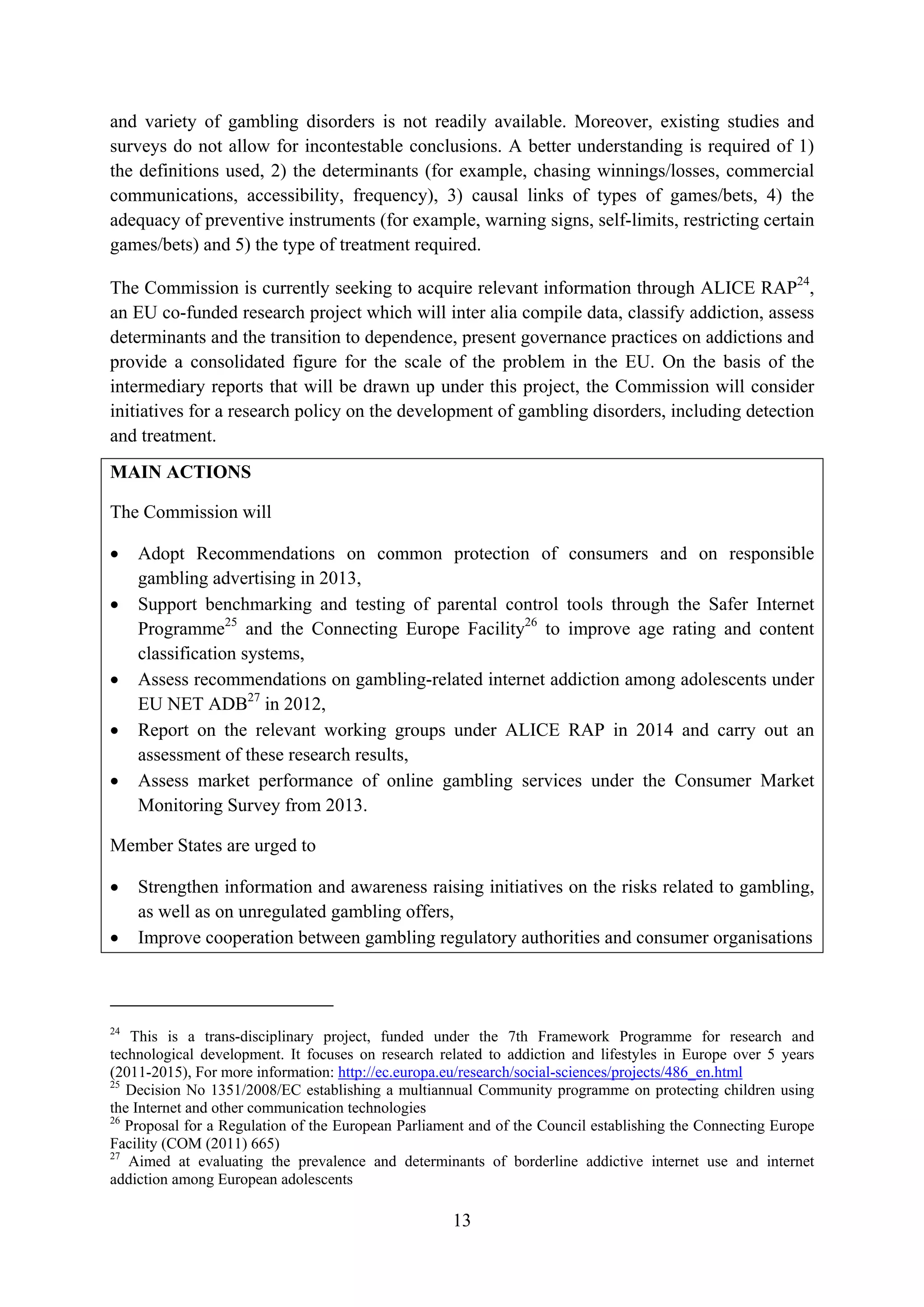 and variety of gambling disorders is not readily available. Moreover, existing studies and
surveys do not allow for incontestable conclusions. A better understanding is required of 1)
the definitions used, 2) the determinants (for example, chasing winnings/losses, commercial
communications, accessibility, frequency), 3) causal links of types of games/bets, 4) the
adequacy of preventive instruments (for example, warning signs, self-limits, restricting certain
games/bets) and 5) the type of treatment required.

The Commission is currently seeking to acquire relevant information through ALICE RAP24,
an EU co-funded research project which will inter alia compile data, classify addiction, assess
determinants and the transition to dependence, present governance practices on addictions and
provide a consolidated figure for the scale of the problem in the EU. On the basis of the
intermediary reports that will be drawn up under this project, the Commission will consider
initiatives for a research policy on the development of gambling disorders, including detection
and treatment.
MAIN ACTIONS

The Commission will

•    Adopt Recommendations on common protection of consumers and on responsible
     gambling advertising in 2013,
•    Support benchmarking and testing of parental control tools through the Safer Internet
     Programme25 and the Connecting Europe Facility26 to improve age rating and content
     classification systems,
•    Assess recommendations on gambling-related internet addiction among adolescents under
     EU NET ADB27 in 2012,
•    Report on the relevant working groups under ALICE RAP in 2014 and carry out an
     assessment of these research results,
•    Assess market performance of online gambling services under the Consumer Market
     Monitoring Survey from 2013.

Member States are urged to

•    Strengthen information and awareness raising initiatives on the risks related to gambling,
     as well as on unregulated gambling offers,
•    Improve cooperation between gambling regulatory authorities and consumer organisations



24
    This is a trans-disciplinary project, funded under the 7th Framework Programme for research and
technological development. It focuses on research related to addiction and lifestyles in Europe over 5 years
(2011-2015), For more information: http://ec.europa.eu/research/social-sciences/projects/486_en.html
25
   Decision No 1351/2008/EC establishing a multiannual Community programme on protecting children using
the Internet and other communication technologies
26
   Proposal for a Regulation of the European Parliament and of the Council establishing the Connecting Europe
Facility (COM (2011) 665)
27
   Aimed at evaluating the prevalence and determinants of borderline addictive internet use and internet
addiction among European adolescents

                                                     13
 
