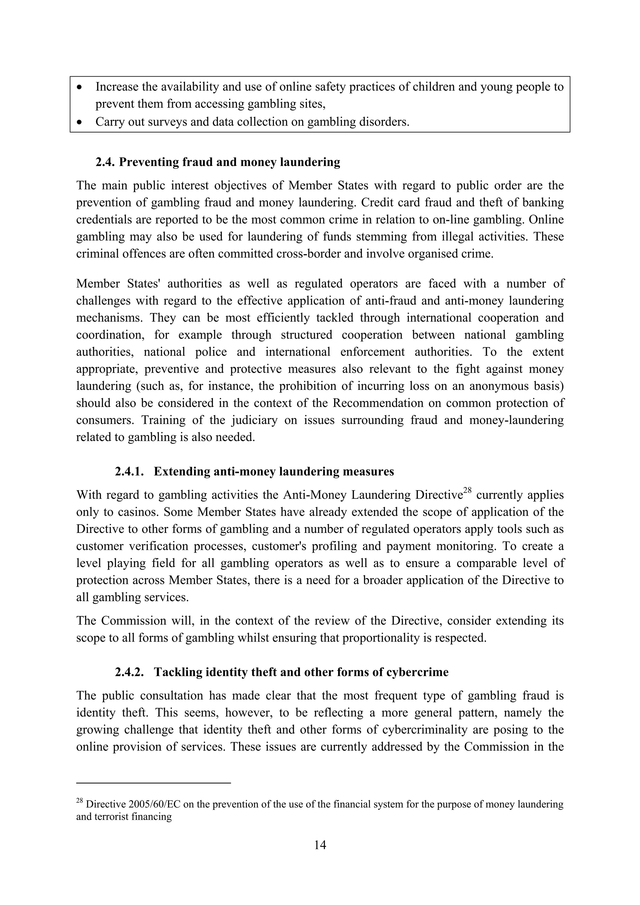 •    Increase the availability and use of online safety practices of children and young people to
     prevent them from accessing gambling sites,
•    Carry out surveys and data collection on gambling disorders.


     2.4. Preventing fraud and money laundering
The main public interest objectives of Member States with regard to public order are the
prevention of gambling fraud and money laundering. Credit card fraud and theft of banking
credentials are reported to be the most common crime in relation to on-line gambling. Online
gambling may also be used for laundering of funds stemming from illegal activities. These
criminal offences are often committed cross-border and involve organised crime.

Member States' authorities as well as regulated operators are faced with a number of
challenges with regard to the effective application of anti-fraud and anti-money laundering
mechanisms. They can be most efficiently tackled through international cooperation and
coordination, for example through structured cooperation between national gambling
authorities, national police and international enforcement authorities. To the extent
appropriate, preventive and protective measures also relevant to the fight against money
laundering (such as, for instance, the prohibition of incurring loss on an anonymous basis)
should also be considered in the context of the Recommendation on common protection of
consumers. Training of the judiciary on issues surrounding fraud and money-laundering
related to gambling is also needed.

        2.4.1. Extending anti-money laundering measures
With regard to gambling activities the Anti-Money Laundering Directive28 currently applies
only to casinos. Some Member States have already extended the scope of application of the
Directive to other forms of gambling and a number of regulated operators apply tools such as
customer verification processes, customer's profiling and payment monitoring. To create a
level playing field for all gambling operators as well as to ensure a comparable level of
protection across Member States, there is a need for a broader application of the Directive to
all gambling services.
The Commission will, in the context of the review of the Directive, consider extending its
scope to all forms of gambling whilst ensuring that proportionality is respected.

        2.4.2. Tackling identity theft and other forms of cybercrime
The public consultation has made clear that the most frequent type of gambling fraud is
identity theft. This seems, however, to be reflecting a more general pattern, namely the
growing challenge that identity theft and other forms of cybercriminality are posing to the
online provision of services. These issues are currently addressed by the Commission in the



28
  Directive 2005/60/EC on the prevention of the use of the financial system for the purpose of money laundering
and terrorist financing

                                                      14
 