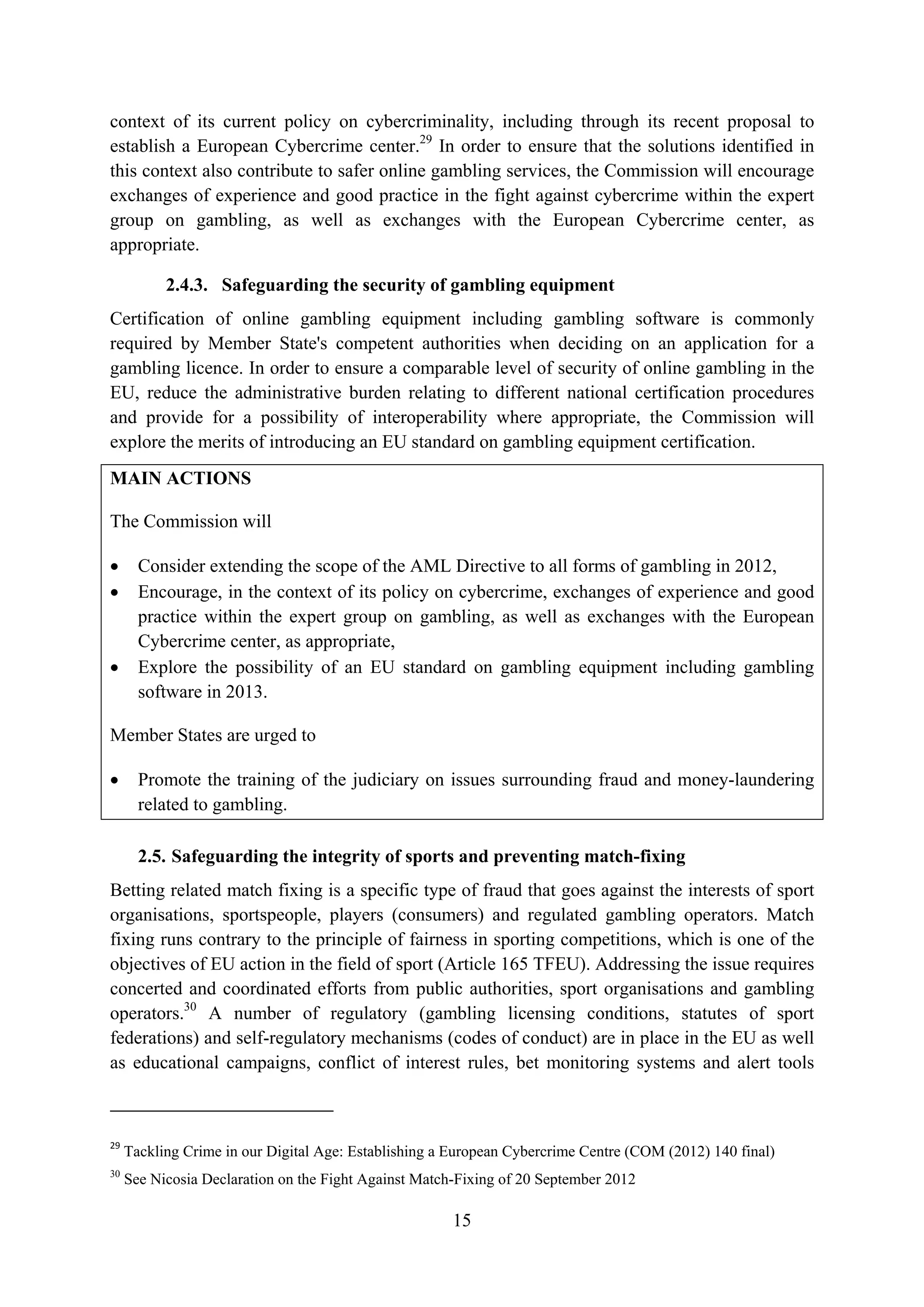 context of its current policy on cybercriminality, including through its recent proposal to
establish a European Cybercrime center.29 In order to ensure that the solutions identified in
this context also contribute to safer online gambling services, the Commission will encourage
exchanges of experience and good practice in the fight against cybercrime within the expert
group on gambling, as well as exchanges with the European Cybercrime center, as
appropriate.

           2.4.3. Safeguarding the security of gambling equipment
Certification of online gambling equipment including gambling software is commonly
required by Member State's competent authorities when deciding on an application for a
gambling licence. In order to ensure a comparable level of security of online gambling in the
EU, reduce the administrative burden relating to different national certification procedures
and provide for a possibility of interoperability where appropriate, the Commission will
explore the merits of introducing an EU standard on gambling equipment certification.
MAIN ACTIONS

The Commission will

•      Consider extending the scope of the AML Directive to all forms of gambling in 2012,
•      Encourage, in the context of its policy on cybercrime, exchanges of experience and good
       practice within the expert group on gambling, as well as exchanges with the European
       Cybercrime center, as appropriate,
•      Explore the possibility of an EU standard on gambling equipment including gambling
       software in 2013.

Member States are urged to

•      Promote the training of the judiciary on issues surrounding fraud and money-laundering
       related to gambling.

       2.5. Safeguarding the integrity of sports and preventing match-fixing
Betting related match fixing is a specific type of fraud that goes against the interests of sport
organisations, sportspeople, players (consumers) and regulated gambling operators. Match
fixing runs contrary to the principle of fairness in sporting competitions, which is one of the
objectives of EU action in the field of sport (Article 165 TFEU). Addressing the issue requires
concerted and coordinated efforts from public authorities, sport organisations and gambling
operators.30 A number of regulatory (gambling licensing conditions, statutes of sport
federations) and self-regulatory mechanisms (codes of conduct) are in place in the EU as well
as educational campaigns, conflict of interest rules, bet monitoring systems and alert tools



29
     Tackling Crime in our Digital Age: Establishing a European Cybercrime Centre (COM (2012) 140 final)
30
     See Nicosia Declaration on the Fight Against Match-Fixing of 20 September 2012

                                                       15
 