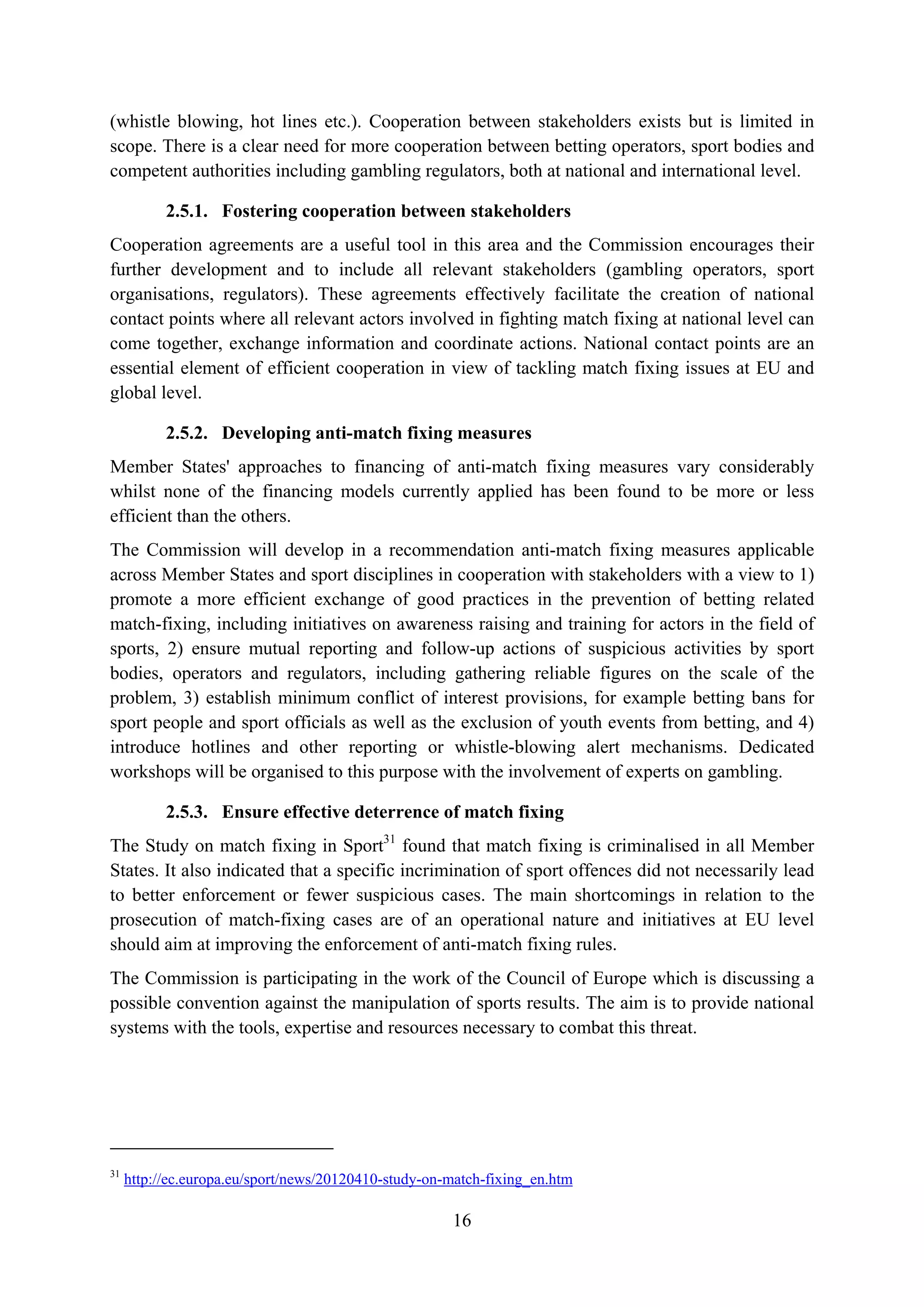 (whistle blowing, hot lines etc.). Cooperation between stakeholders exists but is limited in
scope. There is a clear need for more cooperation between betting operators, sport bodies and
competent authorities including gambling regulators, both at national and international level.

           2.5.1. Fostering cooperation between stakeholders
Cooperation agreements are a useful tool in this area and the Commission encourages their
further development and to include all relevant stakeholders (gambling operators, sport
organisations, regulators). These agreements effectively facilitate the creation of national
contact points where all relevant actors involved in fighting match fixing at national level can
come together, exchange information and coordinate actions. National contact points are an
essential element of efficient cooperation in view of tackling match fixing issues at EU and
global level.

           2.5.2. Developing anti-match fixing measures
Member States' approaches to financing of anti-match fixing measures vary considerably
whilst none of the financing models currently applied has been found to be more or less
efficient than the others.
The Commission will develop in a recommendation anti-match fixing measures applicable
across Member States and sport disciplines in cooperation with stakeholders with a view to 1)
promote a more efficient exchange of good practices in the prevention of betting related
match-fixing, including initiatives on awareness raising and training for actors in the field of
sports, 2) ensure mutual reporting and follow-up actions of suspicious activities by sport
bodies, operators and regulators, including gathering reliable figures on the scale of the
problem, 3) establish minimum conflict of interest provisions, for example betting bans for
sport people and sport officials as well as the exclusion of youth events from betting, and 4)
introduce hotlines and other reporting or whistle-blowing alert mechanisms. Dedicated
workshops will be organised to this purpose with the involvement of experts on gambling.

           2.5.3. Ensure effective deterrence of match fixing
The Study on match fixing in Sport31 found that match fixing is criminalised in all Member
States. It also indicated that a specific incrimination of sport offences did not necessarily lead
to better enforcement or fewer suspicious cases. The main shortcomings in relation to the
prosecution of match-fixing cases are of an operational nature and initiatives at EU level
should aim at improving the enforcement of anti-match fixing rules.
The Commission is participating in the work of the Council of Europe which is discussing a
possible convention against the manipulation of sports results. The aim is to provide national
systems with the tools, expertise and resources necessary to combat this threat.




31
     http://ec.europa.eu/sport/news/20120410-study-on-match-fixing_en.htm

                                                      16
 