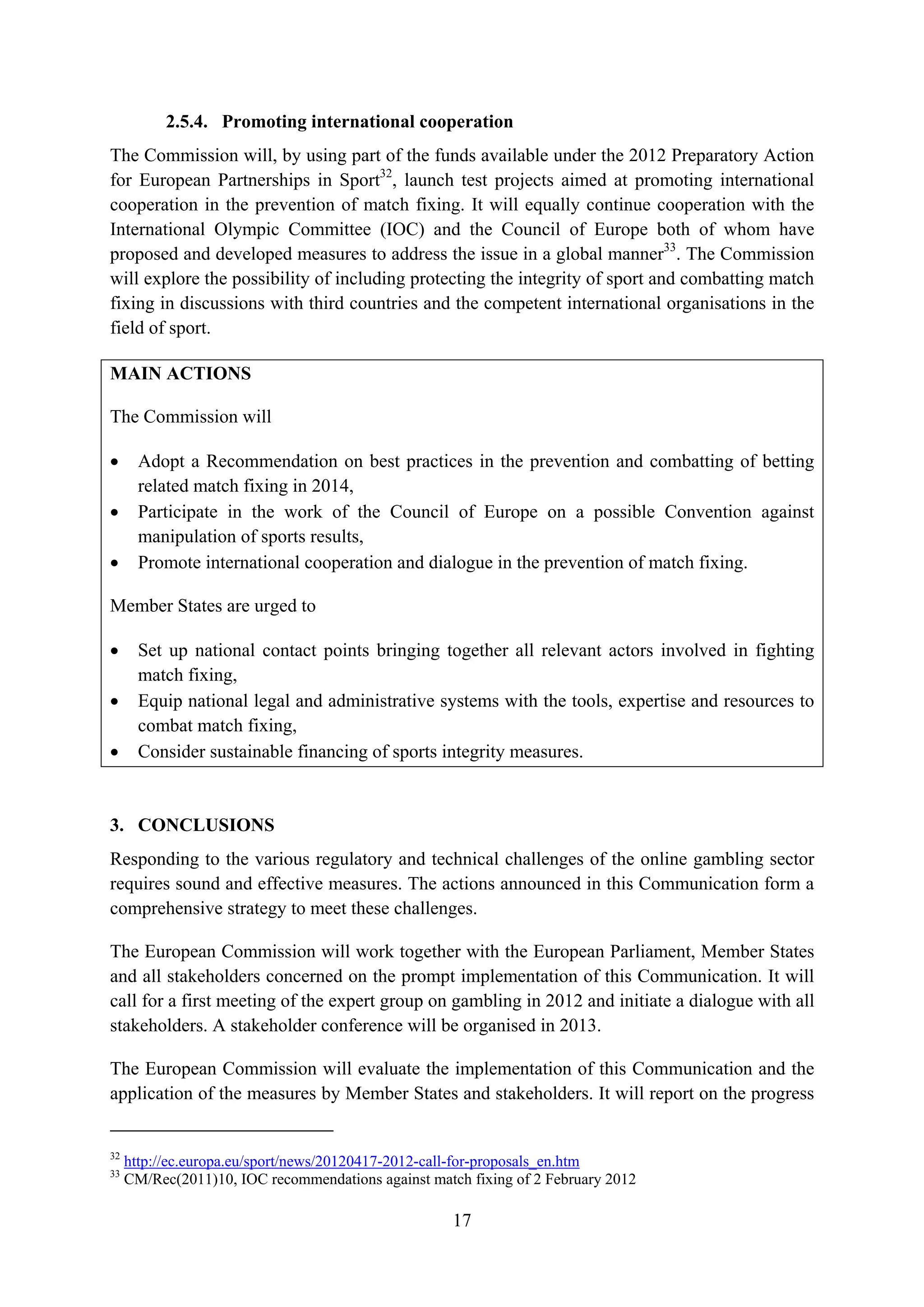 2.5.4. Promoting international cooperation
The Commission will, by using part of the funds available under the 2012 Preparatory Action
for European Partnerships in Sport32, launch test projects aimed at promoting international
cooperation in the prevention of match fixing. It will equally continue cooperation with the
International Olympic Committee (IOC) and the Council of Europe both of whom have
proposed and developed measures to address the issue in a global manner33. The Commission
will explore the possibility of including protecting the integrity of sport and combatting match
fixing in discussions with third countries and the competent international organisations in the
field of sport.

MAIN ACTIONS

The Commission will

•      Adopt a Recommendation on best practices in the prevention and combatting of betting
       related match fixing in 2014,
•      Participate in the work of the Council of Europe on a possible Convention against
       manipulation of sports results,
•      Promote international cooperation and dialogue in the prevention of match fixing.

Member States are urged to

•      Set up national contact points bringing together all relevant actors involved in fighting
       match fixing,
•      Equip national legal and administrative systems with the tools, expertise and resources to
       combat match fixing,
•      Consider sustainable financing of sports integrity measures.


3. CONCLUSIONS
Responding to the various regulatory and technical challenges of the online gambling sector
requires sound and effective measures. The actions announced in this Communication form a
comprehensive strategy to meet these challenges.

The European Commission will work together with the European Parliament, Member States
and all stakeholders concerned on the prompt implementation of this Communication. It will
call for a first meeting of the expert group on gambling in 2012 and initiate a dialogue with all
stakeholders. A stakeholder conference will be organised in 2013.

The European Commission will evaluate the implementation of this Communication and the
application of the measures by Member States and stakeholders. It will report on the progress


32
     http://ec.europa.eu/sport/news/20120417-2012-call-for-proposals_en.htm
33
     CM/Rec(2011)10, IOC recommendations against match fixing of 2 February 2012

                                                     17
 