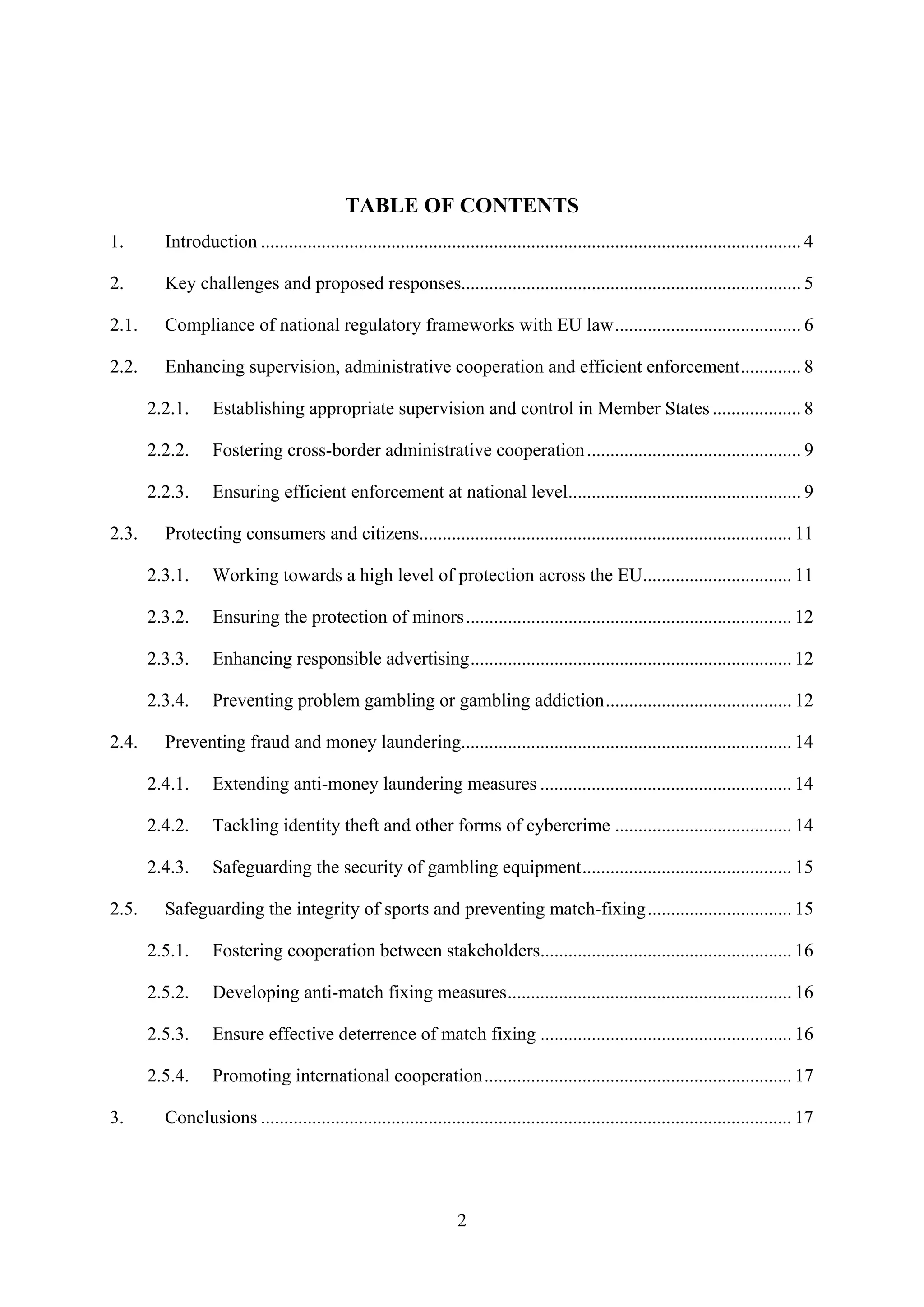 TABLE OF CONTENTS
1.       Introduction .................................................................................................................... 4

2.       Key challenges and proposed responses......................................................................... 5

2.1.     Compliance of national regulatory frameworks with EU law........................................ 6

2.2.     Enhancing supervision, administrative cooperation and efficient enforcement............. 8

       2.2.1.     Establishing appropriate supervision and control in Member States ................... 8

       2.2.2.     Fostering cross-border administrative cooperation .............................................. 9

       2.2.3.     Ensuring efficient enforcement at national level.................................................. 9

2.3.     Protecting consumers and citizens................................................................................ 11

       2.3.1.     Working towards a high level of protection across the EU................................ 11

       2.3.2.     Ensuring the protection of minors ...................................................................... 12

       2.3.3.     Enhancing responsible advertising..................................................................... 12

       2.3.4.     Preventing problem gambling or gambling addiction........................................ 12

2.4.     Preventing fraud and money laundering....................................................................... 14

       2.4.1.     Extending anti-money laundering measures ...................................................... 14

       2.4.2.     Tackling identity theft and other forms of cybercrime ...................................... 14

       2.4.3.     Safeguarding the security of gambling equipment............................................. 15

2.5.     Safeguarding the integrity of sports and preventing match-fixing............................... 15

       2.5.1.     Fostering cooperation between stakeholders...................................................... 16

       2.5.2.     Developing anti-match fixing measures............................................................. 16

       2.5.3.     Ensure effective deterrence of match fixing ...................................................... 16

       2.5.4.     Promoting international cooperation.................................................................. 17

3.       Conclusions .................................................................................................................. 17




                                                                    2
 