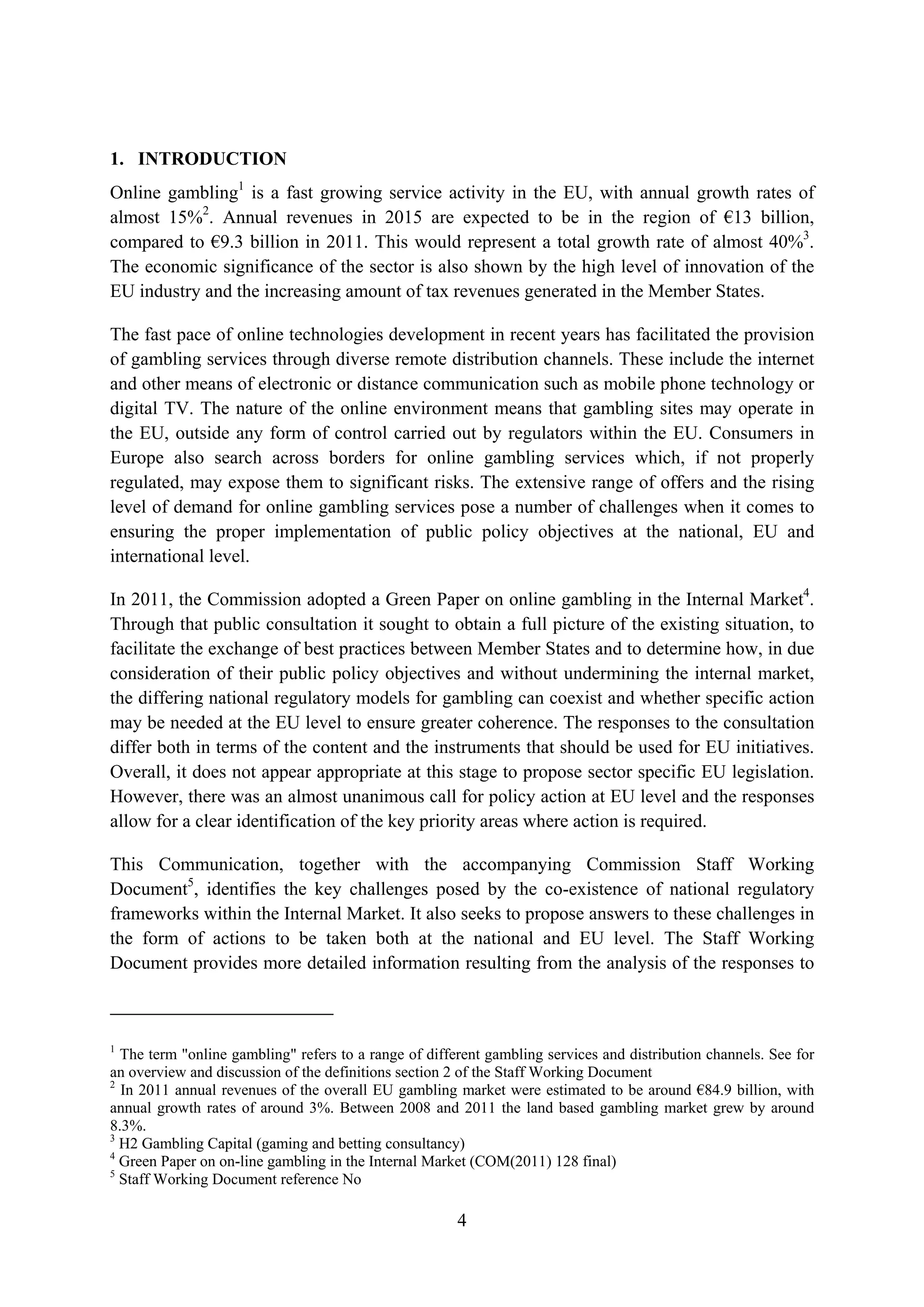 1. INTRODUCTION
Online gambling1 is a fast growing service activity in the EU, with annual growth rates of
almost 15%2. Annual revenues in 2015 are expected to be in the region of €13 billion,
compared to €9.3 billion in 2011. This would represent a total growth rate of almost 40%3.
The economic significance of the sector is also shown by the high level of innovation of the
EU industry and the increasing amount of tax revenues generated in the Member States.

The fast pace of online technologies development in recent years has facilitated the provision
of gambling services through diverse remote distribution channels. These include the internet
and other means of electronic or distance communication such as mobile phone technology or
digital TV. The nature of the online environment means that gambling sites may operate in
the EU, outside any form of control carried out by regulators within the EU. Consumers in
Europe also search across borders for online gambling services which, if not properly
regulated, may expose them to significant risks. The extensive range of offers and the rising
level of demand for online gambling services pose a number of challenges when it comes to
ensuring the proper implementation of public policy objectives at the national, EU and
international level.

In 2011, the Commission adopted a Green Paper on online gambling in the Internal Market4.
Through that public consultation it sought to obtain a full picture of the existing situation, to
facilitate the exchange of best practices between Member States and to determine how, in due
consideration of their public policy objectives and without undermining the internal market,
the differing national regulatory models for gambling can coexist and whether specific action
may be needed at the EU level to ensure greater coherence. The responses to the consultation
differ both in terms of the content and the instruments that should be used for EU initiatives.
Overall, it does not appear appropriate at this stage to propose sector specific EU legislation.
However, there was an almost unanimous call for policy action at EU level and the responses
allow for a clear identification of the key priority areas where action is required.

This Communication, together with the accompanying Commission Staff Working
Document5, identifies the key challenges posed by the co-existence of national regulatory
frameworks within the Internal Market. It also seeks to propose answers to these challenges in
the form of actions to be taken both at the national and EU level. The Staff Working
Document provides more detailed information resulting from the analysis of the responses to



1
  The term "online gambling" refers to a range of different gambling services and distribution channels. See for
an overview and discussion of the definitions section 2 of the Staff Working Document
2
  In 2011 annual revenues of the overall EU gambling market were estimated to be around €84.9 billion, with
annual growth rates of around 3%. Between 2008 and 2011 the land based gambling market grew by around
8.3%.
3
  H2 Gambling Capital (gaming and betting consultancy)
4
  Green Paper on on-line gambling in the Internal Market (COM(2011) 128 final)
5
  Staff Working Document reference No

                                                       4
 