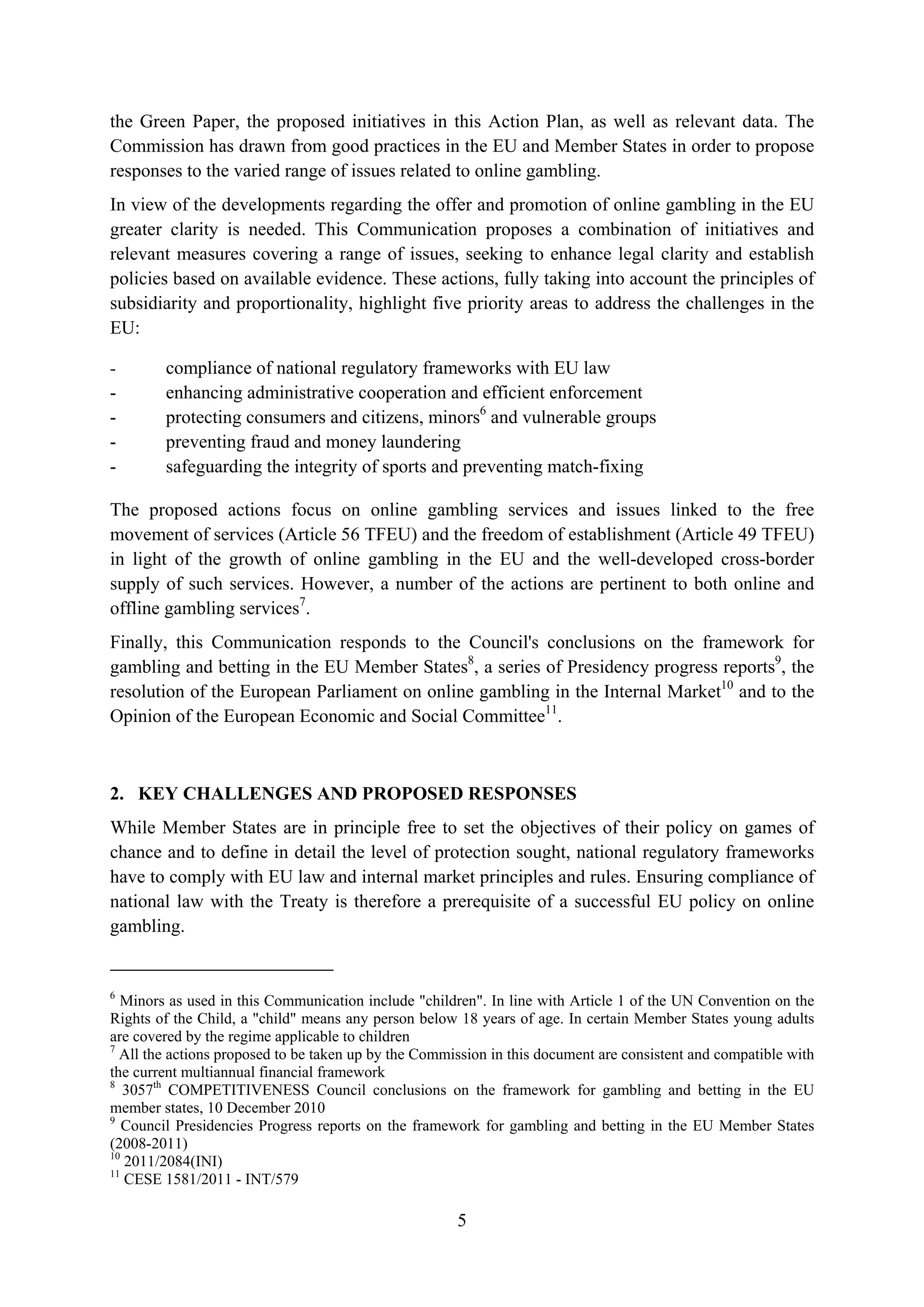 the Green Paper, the proposed initiatives in this Action Plan, as well as relevant data. The
Commission has drawn from good practices in the EU and Member States in order to propose
responses to the varied range of issues related to online gambling.
In view of the developments regarding the offer and promotion of online gambling in the EU
greater clarity is needed. This Communication proposes a combination of initiatives and
relevant measures covering a range of issues, seeking to enhance legal clarity and establish
policies based on available evidence. These actions, fully taking into account the principles of
subsidiarity and proportionality, highlight five priority areas to address the challenges in the
EU:

-       compliance of national regulatory frameworks with EU law
-       enhancing administrative cooperation and efficient enforcement
-       protecting consumers and citizens, minors6 and vulnerable groups
-       preventing fraud and money laundering
-       safeguarding the integrity of sports and preventing match-fixing

The proposed actions focus on online gambling services and issues linked to the free
movement of services (Article 56 TFEU) and the freedom of establishment (Article 49 TFEU)
in light of the growth of online gambling in the EU and the well-developed cross-border
supply of such services. However, a number of the actions are pertinent to both online and
offline gambling services7.
Finally, this Communication responds to the Council's conclusions on the framework for
gambling and betting in the EU Member States8, a series of Presidency progress reports9, the
resolution of the European Parliament on online gambling in the Internal Market10 and to the
Opinion of the European Economic and Social Committee11.



2. KEY CHALLENGES AND PROPOSED RESPONSES
While Member States are in principle free to set the objectives of their policy on games of
chance and to define in detail the level of protection sought, national regulatory frameworks
have to comply with EU law and internal market principles and rules. Ensuring compliance of
national law with the Treaty is therefore a prerequisite of a successful EU policy on online
gambling.


6
  Minors as used in this Communication include "children". In line with Article 1 of the UN Convention on the
Rights of the Child, a "child" means any person below 18 years of age. In certain Member States young adults
are covered by the regime applicable to children
7
  All the actions proposed to be taken up by the Commission in this document are consistent and compatible with
the current multiannual financial framework
8
   3057th COMPETITIVENESS Council conclusions on the framework for gambling and betting in the EU
member states, 10 December 2010
9
   Council Presidencies Progress reports on the framework for gambling and betting in the EU Member States
(2008-2011)
10
   2011/2084(INI)
11
   CESE 1581/2011 - INT/579

                                                      5
 