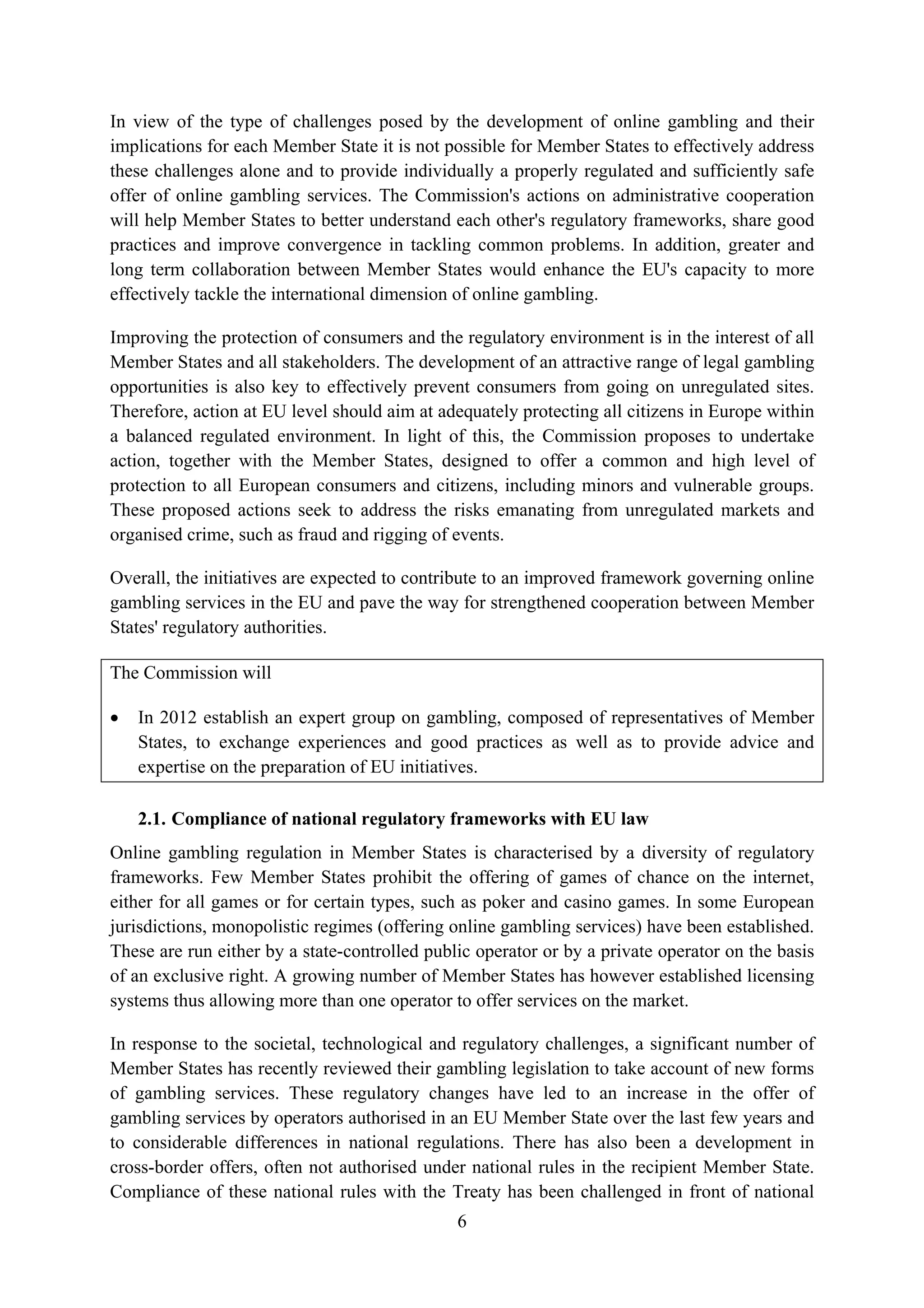 In view of the type of challenges posed by the development of online gambling and their
implications for each Member State it is not possible for Member States to effectively address
these challenges alone and to provide individually a properly regulated and sufficiently safe
offer of online gambling services. The Commission's actions on administrative cooperation
will help Member States to better understand each other's regulatory frameworks, share good
practices and improve convergence in tackling common problems. In addition, greater and
long term collaboration between Member States would enhance the EU's capacity to more
effectively tackle the international dimension of online gambling.

Improving the protection of consumers and the regulatory environment is in the interest of all
Member States and all stakeholders. The development of an attractive range of legal gambling
opportunities is also key to effectively prevent consumers from going on unregulated sites.
Therefore, action at EU level should aim at adequately protecting all citizens in Europe within
a balanced regulated environment. In light of this, the Commission proposes to undertake
action, together with the Member States, designed to offer a common and high level of
protection to all European consumers and citizens, including minors and vulnerable groups.
These proposed actions seek to address the risks emanating from unregulated markets and
organised crime, such as fraud and rigging of events.

Overall, the initiatives are expected to contribute to an improved framework governing online
gambling services in the EU and pave the way for strengthened cooperation between Member
States' regulatory authorities.

The Commission will

•   In 2012 establish an expert group on gambling, composed of representatives of Member
    States, to exchange experiences and good practices as well as to provide advice and
    expertise on the preparation of EU initiatives.

    2.1. Compliance of national regulatory frameworks with EU law
Online gambling regulation in Member States is characterised by a diversity of regulatory
frameworks. Few Member States prohibit the offering of games of chance on the internet,
either for all games or for certain types, such as poker and casino games. In some European
jurisdictions, monopolistic regimes (offering online gambling services) have been established.
These are run either by a state-controlled public operator or by a private operator on the basis
of an exclusive right. A growing number of Member States has however established licensing
systems thus allowing more than one operator to offer services on the market.

In response to the societal, technological and regulatory challenges, a significant number of
Member States has recently reviewed their gambling legislation to take account of new forms
of gambling services. These regulatory changes have led to an increase in the offer of
gambling services by operators authorised in an EU Member State over the last few years and
to considerable differences in national regulations. There has also been a development in
cross-border offers, often not authorised under national rules in the recipient Member State.
Compliance of these national rules with the Treaty has been challenged in front of national
                                               6
 