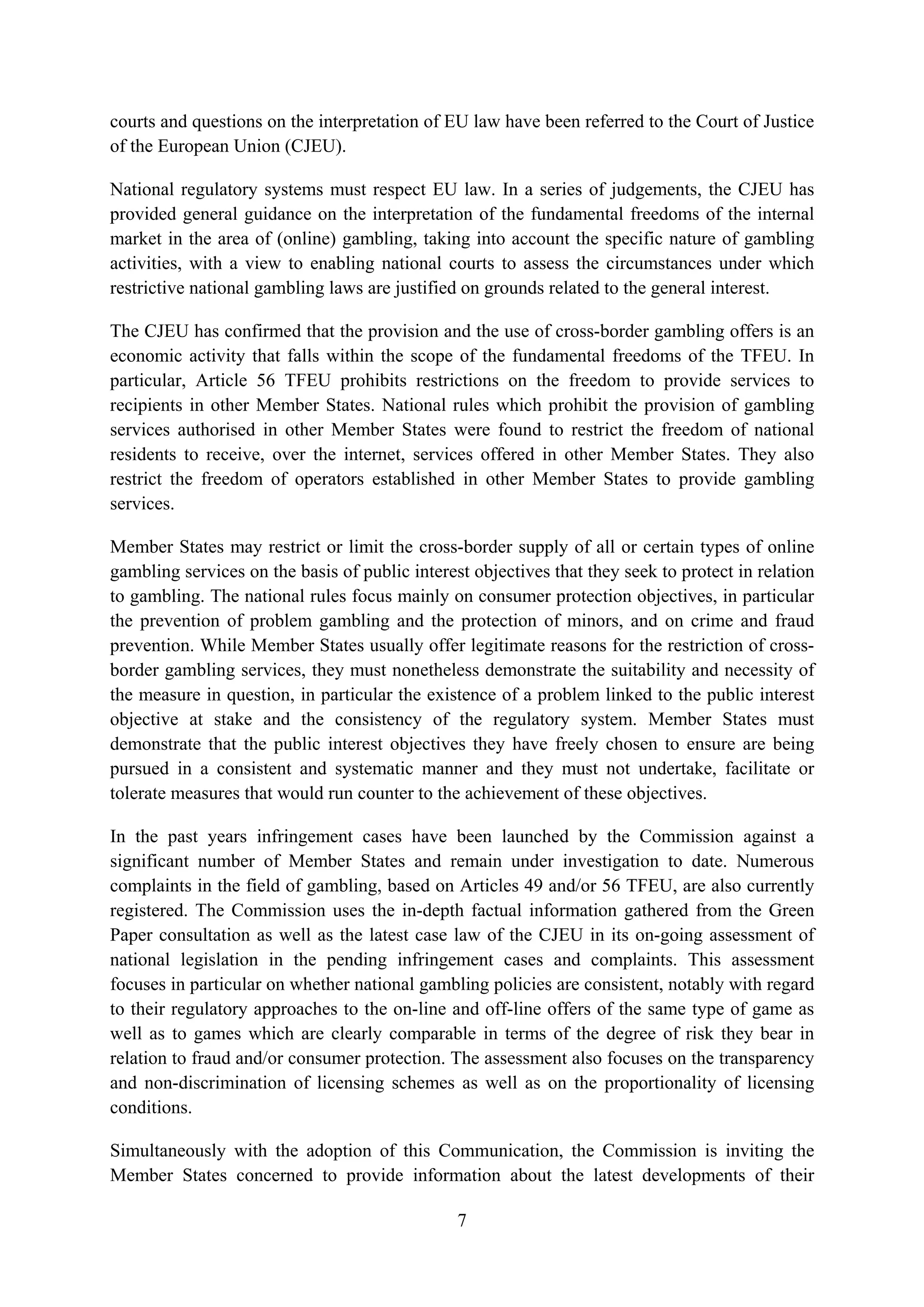 courts and questions on the interpretation of EU law have been referred to the Court of Justice
of the European Union (CJEU).

National regulatory systems must respect EU law. In a series of judgements, the CJEU has
provided general guidance on the interpretation of the fundamental freedoms of the internal
market in the area of (online) gambling, taking into account the specific nature of gambling
activities, with a view to enabling national courts to assess the circumstances under which
restrictive national gambling laws are justified on grounds related to the general interest.

The CJEU has confirmed that the provision and the use of cross-border gambling offers is an
economic activity that falls within the scope of the fundamental freedoms of the TFEU. In
particular, Article 56 TFEU prohibits restrictions on the freedom to provide services to
recipients in other Member States. National rules which prohibit the provision of gambling
services authorised in other Member States were found to restrict the freedom of national
residents to receive, over the internet, services offered in other Member States. They also
restrict the freedom of operators established in other Member States to provide gambling
services.

Member States may restrict or limit the cross-border supply of all or certain types of online
gambling services on the basis of public interest objectives that they seek to protect in relation
to gambling. The national rules focus mainly on consumer protection objectives, in particular
the prevention of problem gambling and the protection of minors, and on crime and fraud
prevention. While Member States usually offer legitimate reasons for the restriction of cross-
border gambling services, they must nonetheless demonstrate the suitability and necessity of
the measure in question, in particular the existence of a problem linked to the public interest
objective at stake and the consistency of the regulatory system. Member States must
demonstrate that the public interest objectives they have freely chosen to ensure are being
pursued in a consistent and systematic manner and they must not undertake, facilitate or
tolerate measures that would run counter to the achievement of these objectives.

In the past years infringement cases have been launched by the Commission against a
significant number of Member States and remain under investigation to date. Numerous
complaints in the field of gambling, based on Articles 49 and/or 56 TFEU, are also currently
registered. The Commission uses the in-depth factual information gathered from the Green
Paper consultation as well as the latest case law of the CJEU in its on-going assessment of
national legislation in the pending infringement cases and complaints. This assessment
focuses in particular on whether national gambling policies are consistent, notably with regard
to their regulatory approaches to the on-line and off-line offers of the same type of game as
well as to games which are clearly comparable in terms of the degree of risk they bear in
relation to fraud and/or consumer protection. The assessment also focuses on the transparency
and non-discrimination of licensing schemes as well as on the proportionality of licensing
conditions.

Simultaneously with the adoption of this Communication, the Commission is inviting the
Member States concerned to provide information about the latest developments of their

                                                7
 