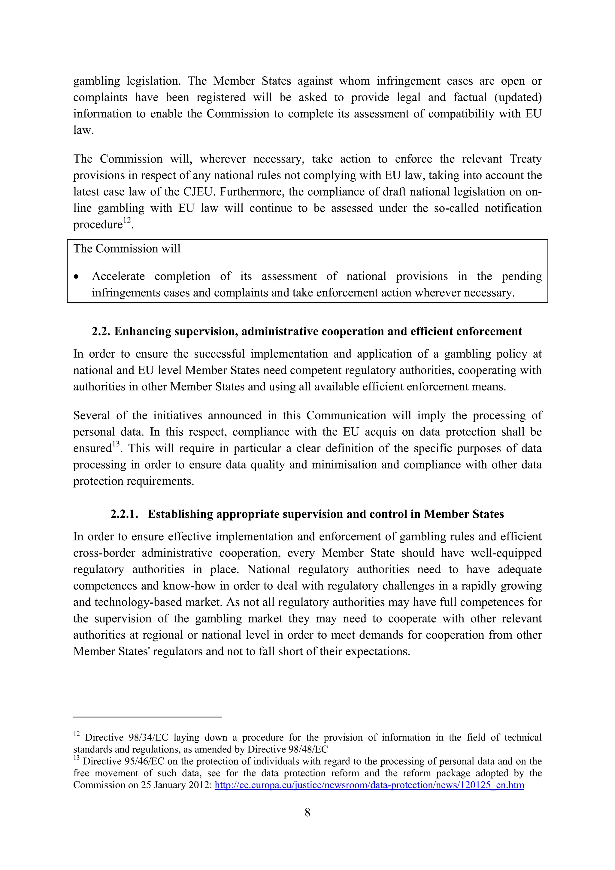 gambling legislation. The Member States against whom infringement cases are open or
complaints have been registered will be asked to provide legal and factual (updated)
information to enable the Commission to complete its assessment of compatibility with EU
law.

The Commission will, wherever necessary, take action to enforce the relevant Treaty
provisions in respect of any national rules not complying with EU law, taking into account the
latest case law of the CJEU. Furthermore, the compliance of draft national legislation on on-
line gambling with EU law will continue to be assessed under the so-called notification
procedure12.
The Commission will

•    Accelerate completion of its assessment of national provisions in the pending
     infringements cases and complaints and take enforcement action wherever necessary.


     2.2. Enhancing supervision, administrative cooperation and efficient enforcement
In order to ensure the successful implementation and application of a gambling policy at
national and EU level Member States need competent regulatory authorities, cooperating with
authorities in other Member States and using all available efficient enforcement means.

Several of the initiatives announced in this Communication will imply the processing of
personal data. In this respect, compliance with the EU acquis on data protection shall be
ensured13. This will require in particular a clear definition of the specific purposes of data
processing in order to ensure data quality and minimisation and compliance with other data
protection requirements.

        2.2.1. Establishing appropriate supervision and control in Member States
In order to ensure effective implementation and enforcement of gambling rules and efficient
cross-border administrative cooperation, every Member State should have well-equipped
regulatory authorities in place. National regulatory authorities need to have adequate
competences and know-how in order to deal with regulatory challenges in a rapidly growing
and technology-based market. As not all regulatory authorities may have full competences for
the supervision of the gambling market they may need to cooperate with other relevant
authorities at regional or national level in order to meet demands for cooperation from other
Member States' regulators and not to fall short of their expectations.




12
   Directive 98/34/EC laying down a procedure for the provision of information in the field of technical
standards and regulations, as amended by Directive 98/48/EC
13
   Directive 95/46/EC on the protection of individuals with regard to the processing of personal data and on the
free movement of such data, see for the data protection reform and the reform package adopted by the
Commission on 25 January 2012: http://ec.europa.eu/justice/newsroom/data-protection/news/120125_en.htm

                                                       8
 