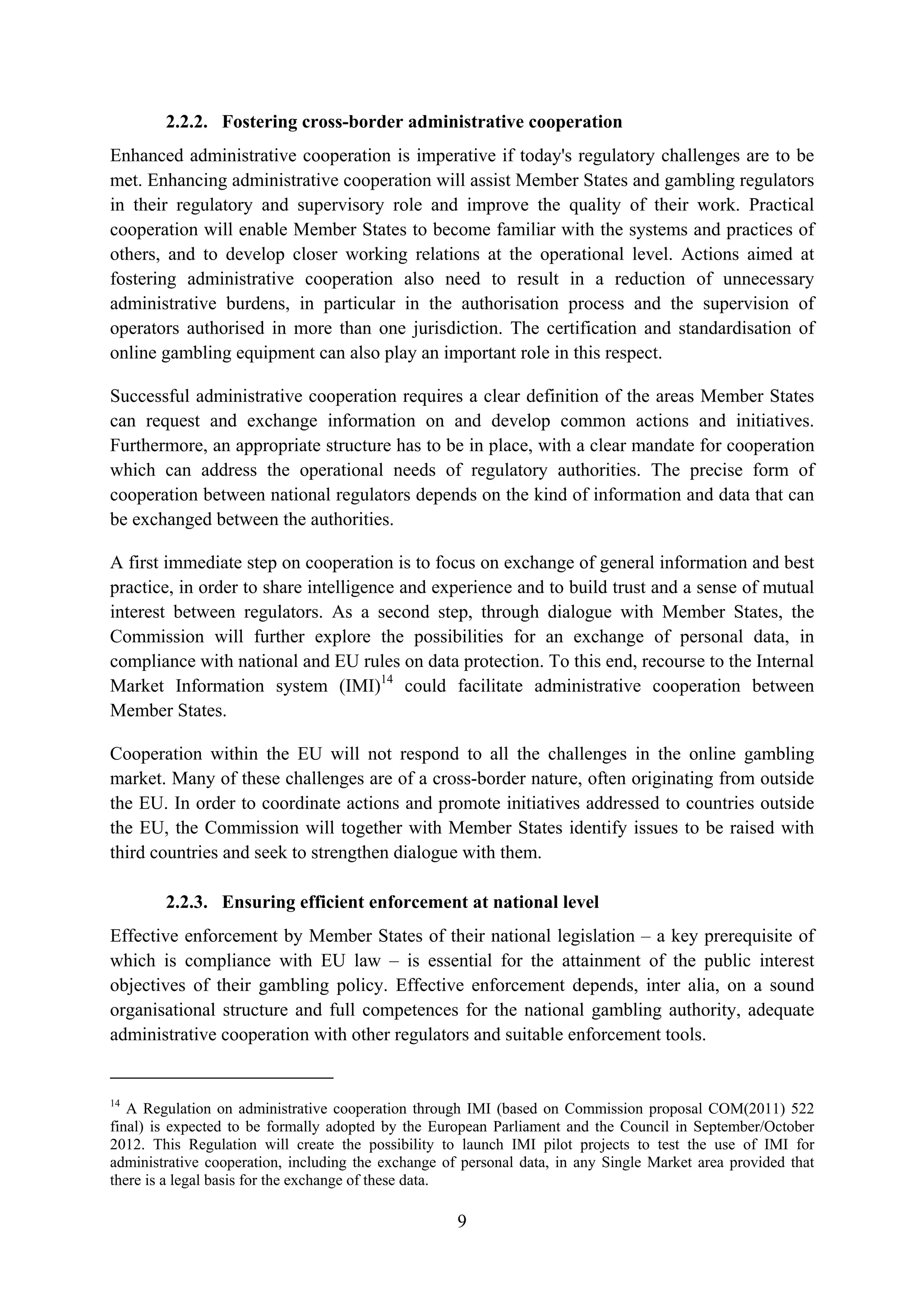 2.2.2. Fostering cross-border administrative cooperation
Enhanced administrative cooperation is imperative if today's regulatory challenges are to be
met. Enhancing administrative cooperation will assist Member States and gambling regulators
in their regulatory and supervisory role and improve the quality of their work. Practical
cooperation will enable Member States to become familiar with the systems and practices of
others, and to develop closer working relations at the operational level. Actions aimed at
fostering administrative cooperation also need to result in a reduction of unnecessary
administrative burdens, in particular in the authorisation process and the supervision of
operators authorised in more than one jurisdiction. The certification and standardisation of
online gambling equipment can also play an important role in this respect.

Successful administrative cooperation requires a clear definition of the areas Member States
can request and exchange information on and develop common actions and initiatives.
Furthermore, an appropriate structure has to be in place, with a clear mandate for cooperation
which can address the operational needs of regulatory authorities. The precise form of
cooperation between national regulators depends on the kind of information and data that can
be exchanged between the authorities.

A first immediate step on cooperation is to focus on exchange of general information and best
practice, in order to share intelligence and experience and to build trust and a sense of mutual
interest between regulators. As a second step, through dialogue with Member States, the
Commission will further explore the possibilities for an exchange of personal data, in
compliance with national and EU rules on data protection. To this end, recourse to the Internal
Market Information system (IMI)14 could facilitate administrative cooperation between
Member States.

Cooperation within the EU will not respond to all the challenges in the online gambling
market. Many of these challenges are of a cross-border nature, often originating from outside
the EU. In order to coordinate actions and promote initiatives addressed to countries outside
the EU, the Commission will together with Member States identify issues to be raised with
third countries and seek to strengthen dialogue with them.

        2.2.3. Ensuring efficient enforcement at national level
Effective enforcement by Member States of their national legislation – a key prerequisite of
which is compliance with EU law – is essential for the attainment of the public interest
objectives of their gambling policy. Effective enforcement depends, inter alia, on a sound
organisational structure and full competences for the national gambling authority, adequate
administrative cooperation with other regulators and suitable enforcement tools.


14
   A Regulation on administrative cooperation through IMI (based on Commission proposal COM(2011) 522
final) is expected to be formally adopted by the European Parliament and the Council in September/October
2012. This Regulation will create the possibility to launch IMI pilot projects to test the use of IMI for
administrative cooperation, including the exchange of personal data, in any Single Market area provided that
there is a legal basis for the exchange of these data.

                                                     9
 