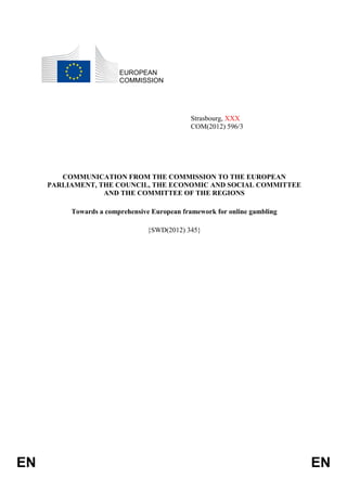 EUROPEAN
                        COMMISSION




                                              Strasbourg, XXX
                                              COM(2012) 596/3




        COMMUNICATION FROM THE COMMISSION TO THE EUROPEAN
     PARLIAMENT, THE COUNCIL, THE ECONOMIC AND SOCIAL COMMITTEE
                  AND THE COMMITTEE OF THE REGIONS

          Towards a comprehensive European framework for online gambling

                                {SWD(2012) 345}




EN                                                                         EN
 