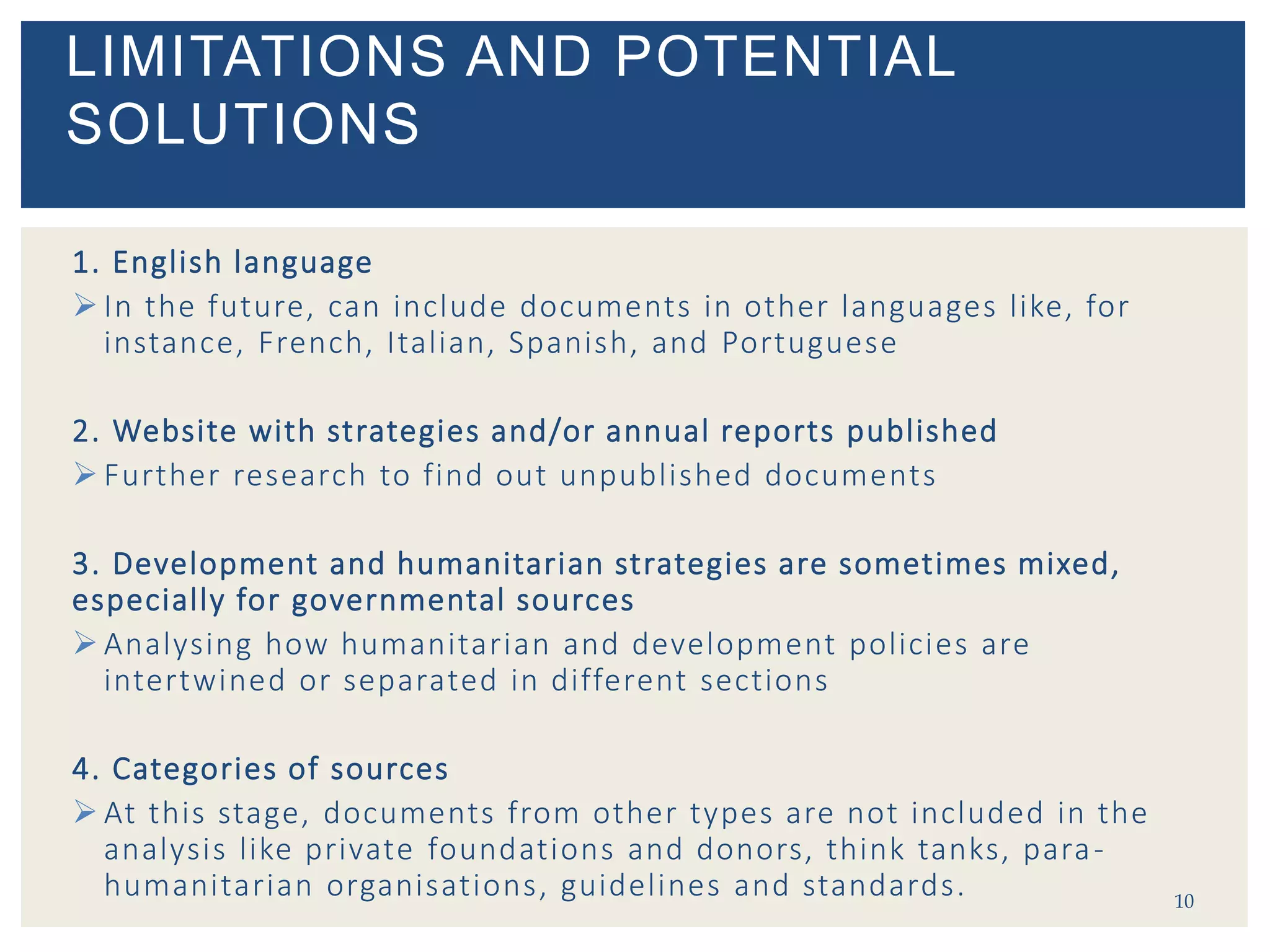 1. English language
 In the future, can include documents in other languages like, for
instance, French, Italian, Spanish, and Portuguese
2. Website with strategies and/or annual reports published
 Further research to find out unpublished documents
3. Development and humanitarian strategies are sometimes mixed,
especially for governmental sources
 Analysing how humanitarian and development policies are
intertwined or separated in different sections
4. Categories of sources
 At this stage, documents from other types are not included in the
analysis like private foundations and donors, think tanks, para-
humanitarian organisations, guidelines and standards. 10
LIMITATIONS AND POTENTIAL
SOLUTIONS
 