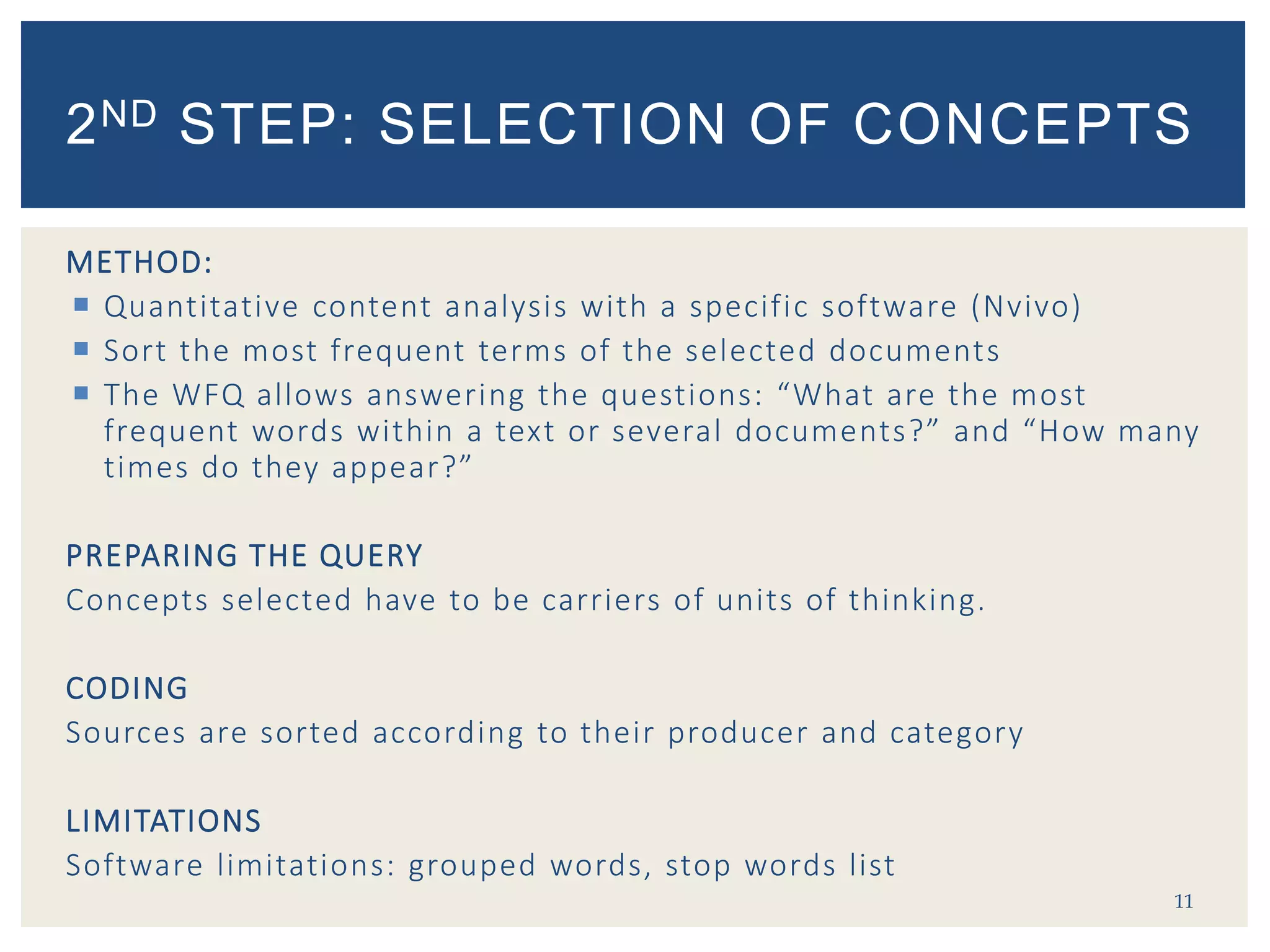 METHOD:
 Quantitative content analysis with a specific software (Nvivo)
 Sort the most frequent terms of the selected documents
 The WFQ allows answering the questions: “What are the most
frequent words within a text or several documents?” and “How many
times do they appear?”
PREPARING THE QUERY
Concepts selected have to be carriers of units of thinking.
CODING
Sources are sorted according to their producer and category
LIMITATIONS
Software limitations: grouped words, stop words list
11
2ND STEP: SELECTION OF CONCEPTS
 