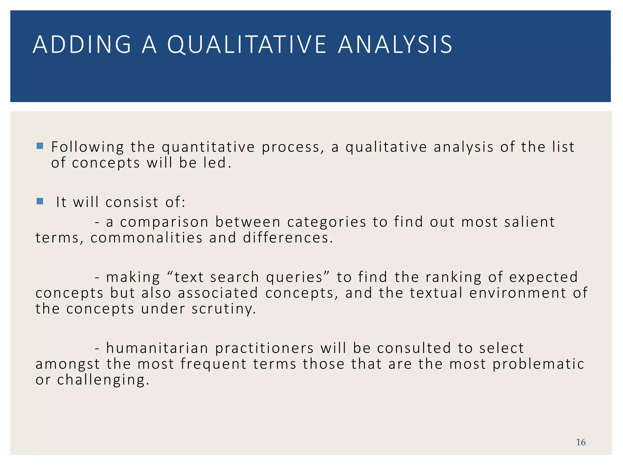  Following the quantitative process, a qualitative analysis of the list
of concepts will be led.
 It will consist of:
- a comparison between categories to find out most salient
terms, commonalities and differences.
- making “text search queries” to find the ranking of expected
concepts but also associated concepts, and the textual environment of
the concepts under scrutiny.
- humanitarian practitioners will be consulted to select
amongst the most frequent terms those that are the most problematic
or challenging.
16
ADDING A QUALITATIVE ANALYSIS
 