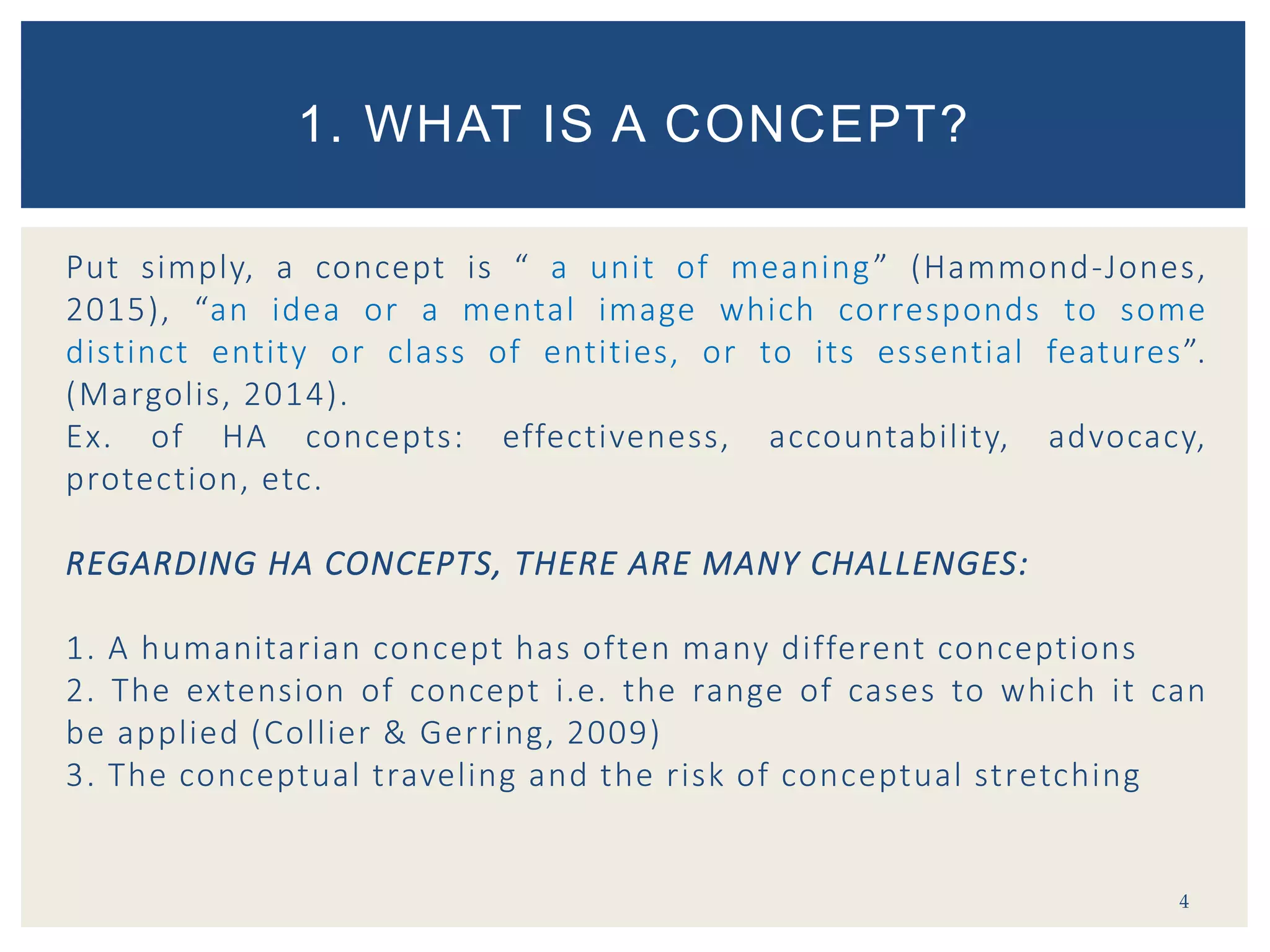 Put simply, a concept is “ a unit of meaning” (Hammond-Jones,
2015), “an idea or a mental image which corresponds to some
distinct entity or class of entities, or to its essential features”.
(Margolis, 2014).
Ex. of HA concepts: effectiveness, accountability, advocacy,
protection, etc.
REGARDING HA CONCEPTS, THERE ARE MANY CHALLENGES:
1. A humanitarian concept has often many different conceptions
2. The extension of concept i.e. the range of cases to which it can
be applied (Collier & Gerring, 2009)
3. The conceptual traveling and the risk of conceptual stretching
4
1. WHAT IS A CONCEPT?
 