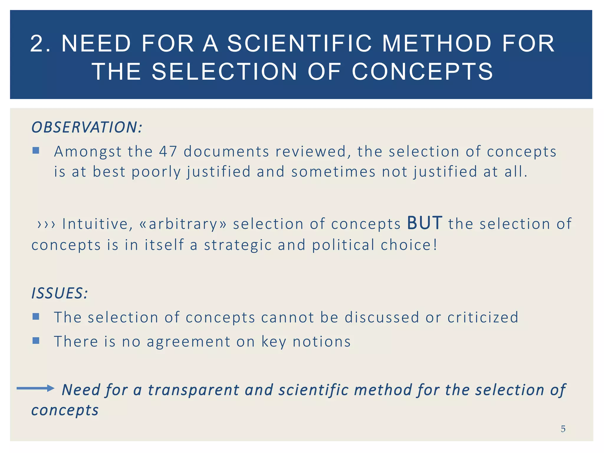 OBSERVATION:
 Amongst the 47 documents reviewed, the selection of concepts
is at best poorly justified and sometimes not justified at all.
››› Intuitive, «arbitrary» selection of concepts BUT the selection of
concepts is in itself a strategic and political choice!
ISSUES:
 The selection of concepts cannot be discussed or criticized
 There is no agreement on key notions
Need for a transparent and scientific method for the selection of
concepts
5
2. NEED FOR A SCIENTIFIC METHOD FOR
THE SELECTION OF CONCEPTS
 