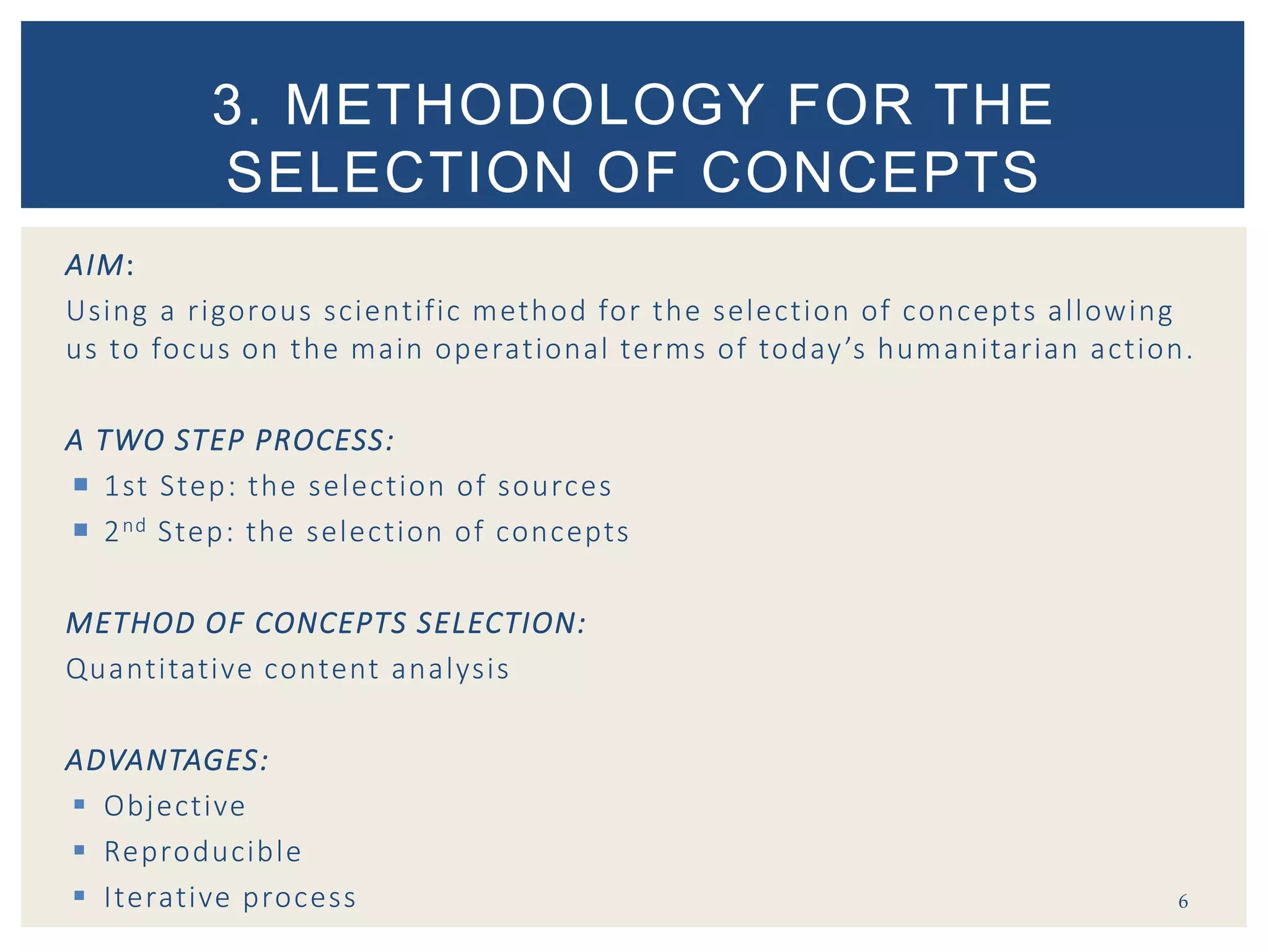 AIM:
Using a rigorous scientific method for the selection of concepts allowing
us to focus on the main operational terms of today’s humanitarian action.
A TWO STEP PROCESS:
 1st Step: the selection of sources
 2nd Step: the selection of concepts
METHOD OF CONCEPTS SELECTION:
Quantitative content analysis
ADVANTAGES:
 Objective
 Reproducible
 Iterative process 6
3. METHODOLOGY FOR THE
SELECTION OF CONCEPTS
 