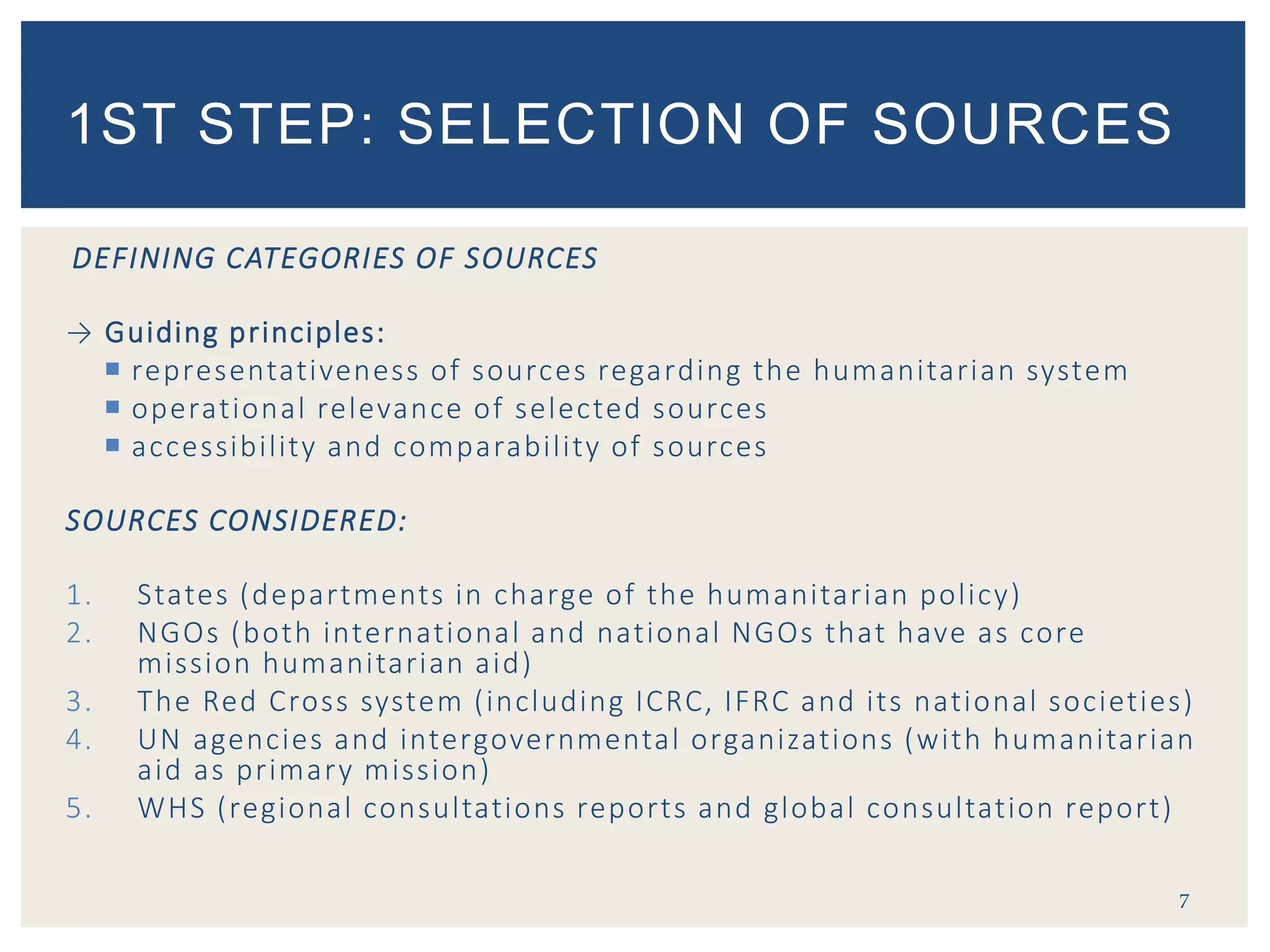 DEFINING CATEGORIES OF SOURCES
→ Guiding principles:
 representativeness of sources regarding the humanitarian system
 operational relevance of selected sources
 accessibility and comparability of sources
SOURCES CONSIDERED:
1. States (departments in charge of the humanitarian policy)
2. NGOs (both international and national NGOs that have as core
mission humanitarian aid)
3. The Red Cross system (including ICRC, IFRC and its national societies)
4. UN agencies and intergovernmental organizations (with humanitarian
aid as primary mission)
5. WHS (regional consultations reports and global consultation report)
7
1ST STEP: SELECTION OF SOURCES
 