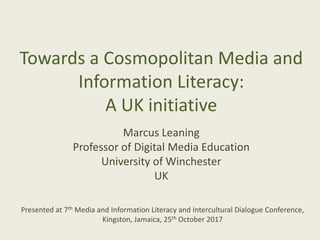 Towards a Cosmopolitan Media and
Information Literacy:
A UK initiative
Marcus Leaning
Professor of Digital Media Education
University of Winchester
UK
Presented at 7th Media and Information Literacy and Intercultural Dialogue Conference,
Kingston, Jamaica, 25th October 2017
 