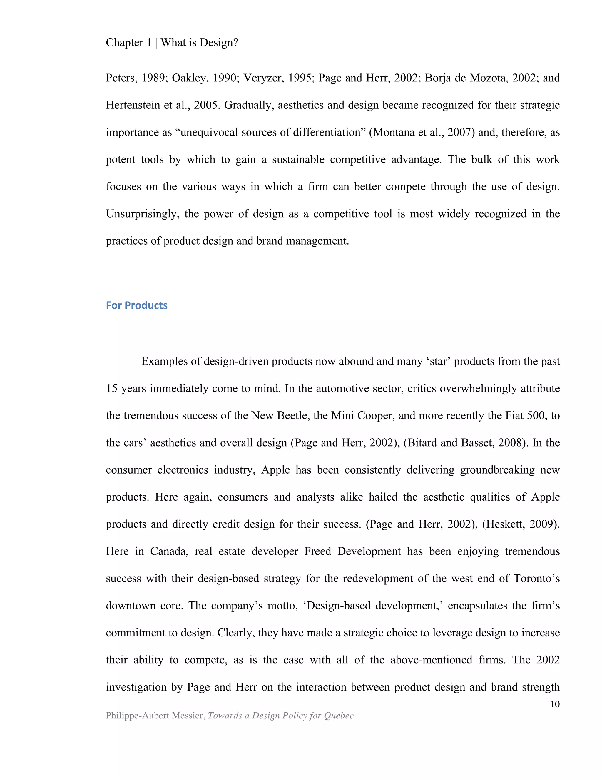 Chapter 1 | What is Design?
Philippe-Aubert Messier, Towards a Design Policy for Quebec
10
71.12 Engineering activities and related technical consultancy
Covers engineering design, i.e. applying physical laws and principles of
engineering in the design of machines, materials, instruments, structures,
processes and systems (Bitard et. al)
Various reports and research papers use the so-called ‘creative industry’ as a proxy for
design activities (Bitard and Basset). The British report “Creative Britain – New talents
for the New economy” (DCMS, BERR and DIUS, 2008) defines the creative industry as
follows: “The creative industries include advertising, architecture, the art and antiques
market, crafts, design, designer fashion, film, interactive leisure software, music, the
performing arts, publishing, software and computer services, television and radio.” The
UNCTAD’s “Creative Economy Report” also uses a sectorial approach when assessing
the economic importance of design, with the added subtlety that it places design in
the ‘functional creations’ category. While we naturally recognize that such
amalgamation can be relevant and useful at times, it fails to account for some of the
essential properties of design.
Design as Process
Industrial design projects are typically conducted as a set of sequential tasks to
be performed, along the lines of: “establishing requirements, defining alternatives,
validating and selecting solutions” (Hatchuel et al., 2003). Engineers and industrial
designers ascribe to this process-based concept of design. Although this adequately
describes observable industrial design activities, this view of design does not account
for the content input at each of the stages. The process is described as a series of
events, independent of the designer’s intellect or any other form of cultural input. In
reality, each of these steps must be fuelled by ideas, culture, and human interaction.
There is thus an argument to be made in favour of admitting the concept of ‘Fuzzy
Front End,’ broadly defined as the chaotic initial assessment phase of product
development, as a helpful complement to such purely sequential depictions of the
design process. Doing so would grant the process a notion of incertitude, which is
fundamental to design, and upon which we now shall expand.
Design as Problem-solving
Aside from the word design, what do service design, software design, interior
design, graphic design and architectural design have in common? One quickly sees the
pitfalls of the sectorial approach in that these design practices do not have much in
common in terms of required skills and knowledge. Though there is a hint of a
common process in most of the activities above, this does not tell the whole story. In
his 1986 “Report of the Research Briefing Panel on Decision Making and Problem
Solving”, Herbert Simon, the 1978 Nobel laureate in economics, wrote: “…ambiguous
goals and shifting problem formulations are typical characteristics of problems of
design,” He further qualified design work as addressing ill-structured problems. We
 