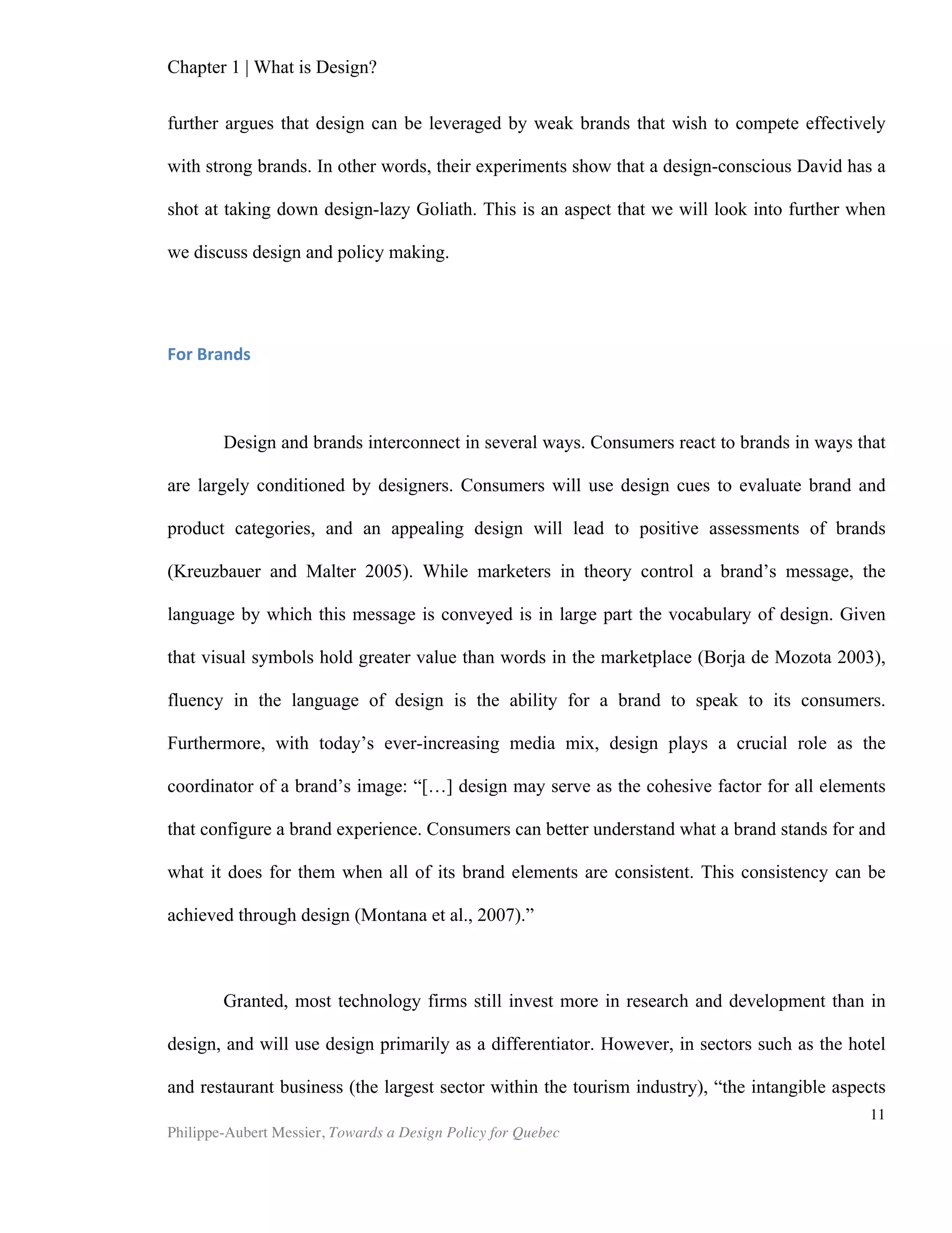 Chapter 1 | What is Design?
Philippe-Aubert Messier, Towards a Design Policy for Quebec
11
argue further here that the driving force of what we call design, as well as the creative
economy, is a competency for solving such ill-structured or ill-defined problems, by
leveraging information detained by a given collectivity. As we will see in chapter 5,
policies that recognize design as a vector of economic growth will not aim to support
strictly the design sector, but rather any initiative that aims to leverage abilities that
help a given community to solve ill-structured problems. Take interior design as an
example. A given project will present itself as “refreshing the office floor of Company
X.” This project is collective, because solutions will leverage knowledge from a
community of stakeholders: employees, managers, contractors, tradespeople, city
officials, inspectors and building administrators. It is ill-defined; what is it that the
collective really aims to do? Hide cracks in the walls, away from the view of clients?
Boost employee morale? Convey a brand message? Improve employer attractiveness?
Satisfy a manager’s vanity? Most of these questions will not be addressed explicitly in
an offer of services. Yet it is these very issues that the interior designer will dig up,
consciously or not, in order to execute his or her mandate. Choosing finishes and
colours is merely the observable technical aspects of his or her work. The design
challenge lies deeper: to understand the office floor occupants’ and managers’ ill-
defined problem, and use collective and technical knowledge to address it.
In his 2008 book, The Power of Design, Richard Farson argues: “on a larger scale,
design can potentially contribute to solutions to societal and economic problems.” We
would add that this concept of design could enable us to view business managers and
political leaders as designers. While this may sound a tad absurd, one could look at it
this way: would it be so far-fetched to state that the Minister of Finance has just
finished designing this year’s budget? Many already refer to the ‘designing’ of social
programs. Isn’t there something that feels intuitively right in those arguably odd
statements? Budget drafting obviously has nothing to do with aesthetics or what one
commonly thinks of as creativity. Still, one could consider that budget planning on a
national level is design because it is the mother of all ill-structured problems and it
involves a collectivity. Simon made a similar argument in favour of a broad definition
of design:
“Everyone designs who devises courses of action aimed at changing existing
situations into preferred ones. The intellectual activity that produces material
artefacts is no different fundamentally from the one that prescribes remedies
for a sick patient or the one that devises a new sales plan for a company or a
social welfare policy for a state. Design, so construed, is the core of all
professional training; it is the principal mark that distinguishes the
professions from the sciences,”(Simon, 1981).
Furthermore, we can link this definition of design to the recent interest the issue
has garnered. In urban centres, we have been witnessing an increasing need for design
as problem-solving, in particular within the field of architecture: “The skills of fine-
tuning a complex building and fitting it into a difficult site are going to be needed
more in future, as pressures to build on urban brownfield sites, or adapt existing
buildings, continue and increase. In such circumstances standardised forms of
 