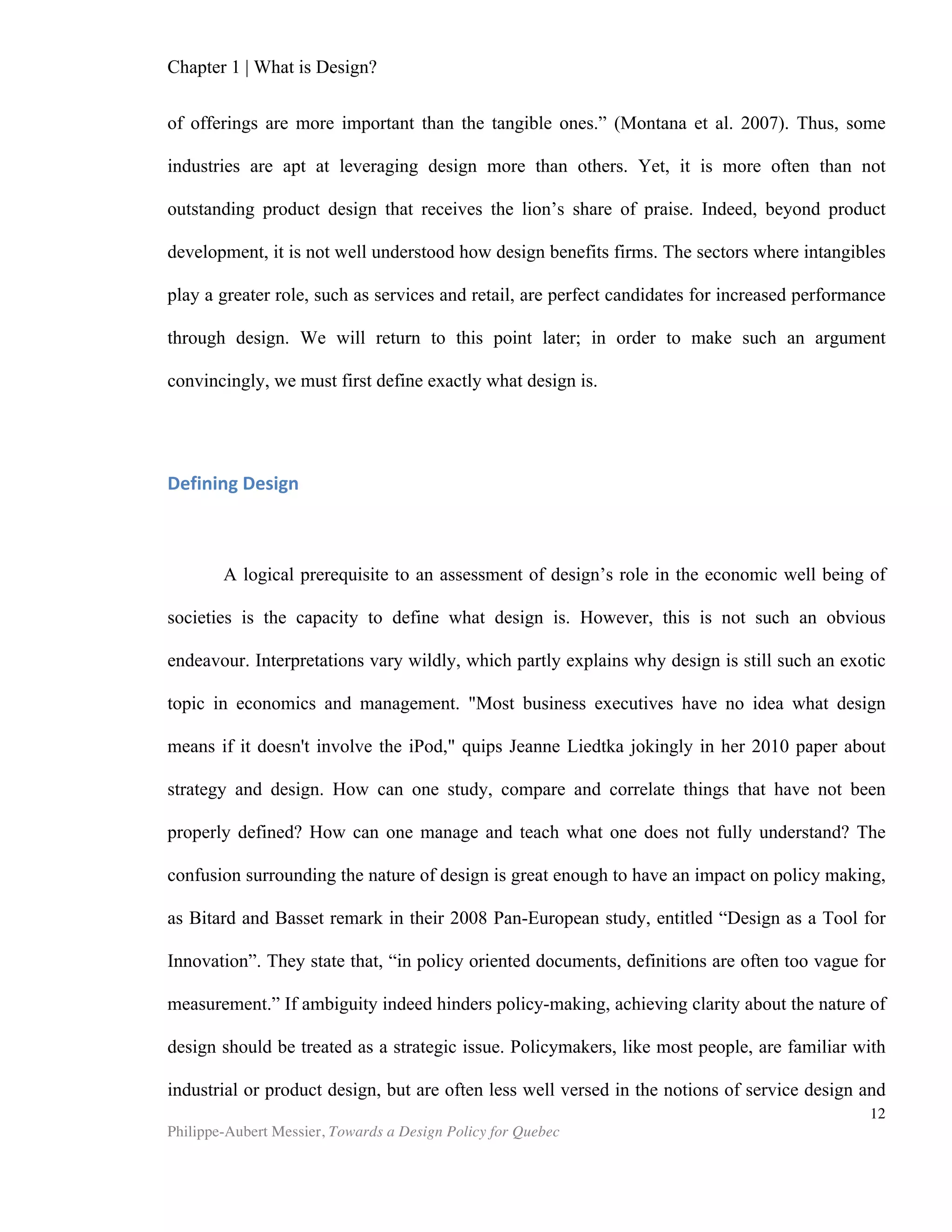 Chapter 1 | What is Design?
Philippe-Aubert Messier, Towards a Design Policy for Quebec
12
construction and formulaic design simply do not work” (Worpole, 2000). Once a
design problem is well defined and remedied, it no longer requires a designer’s input.
A solution is standardised and deployed, sometimes globally, until it is no longer
useful. Yet, the architectural example above shows how standardized deployment is
seldom achievable in urban settings. The more complex things get, the more we need
designers to solve problems. The energy sector is on a similar path: now that the
ecological impact of energy production has become obvious all around the globe,
‘standard’ ways of producing it are often considered unacceptable and new ‘designs’
must be put forward to accommodate this reality.
While these theoretical definitions somewhat succeed at getting to the core of
what many authors think of as design, its broadness is yet another factor that
complicates attempts at design policy-making. We have yet to witness a local
operational definition of design that would allow us to collect statistics, address
performance issues, and carry out effective industry-level monitoring and policy-
making. While several research bodies have published studies with similar goals (the
British Design Council, the Economic Research and Business Information, the City of
Toronto, etc.), the resulting reports typically suffer from using other sectors, or
aggregate data, as proxies, which arguably limits the effectiveness of any eventual
intervention these studies might suggest. Bitard and Basset (2008) propose that we
reconsider the very definition of research and development that is used in Europe
when collecting statistics, in order to isolate the design component, thus avoiding
overlapping and misleading data. If design is to be a vector for improving nations’
competitiveness, as many prescribe, this definitional hurdle should be recognized and,
if not addressed by further research, its complexities should be taken into
consideration. Hatchuel, Le Masson, and Weil (2003) expressed a need for a better
understanding of design: “we need a framework coming from recent perspectives on
design theory which define ““design” as the dual generation of concepts (innovations)
and knowledge (competencies).” They further add that design “needs a complex
learning process in uncertain contexts and some forms of “mapping”, “guiding
patterns”, or “framing”.” Meanwhile, policy-making that focuses strictly on design as a
set of economic sectors will miss the core competence of design, which we argue is
the solving of ill-structured problems, and its modus operandi, the pooling and
leveraging of human knowledge and resources. This construct of design is a research
topic in itself: firstly, because it is the least understood; secondly, and paradoxically,
because it is arguably the one in which resides the most value as a competitive tool.
 