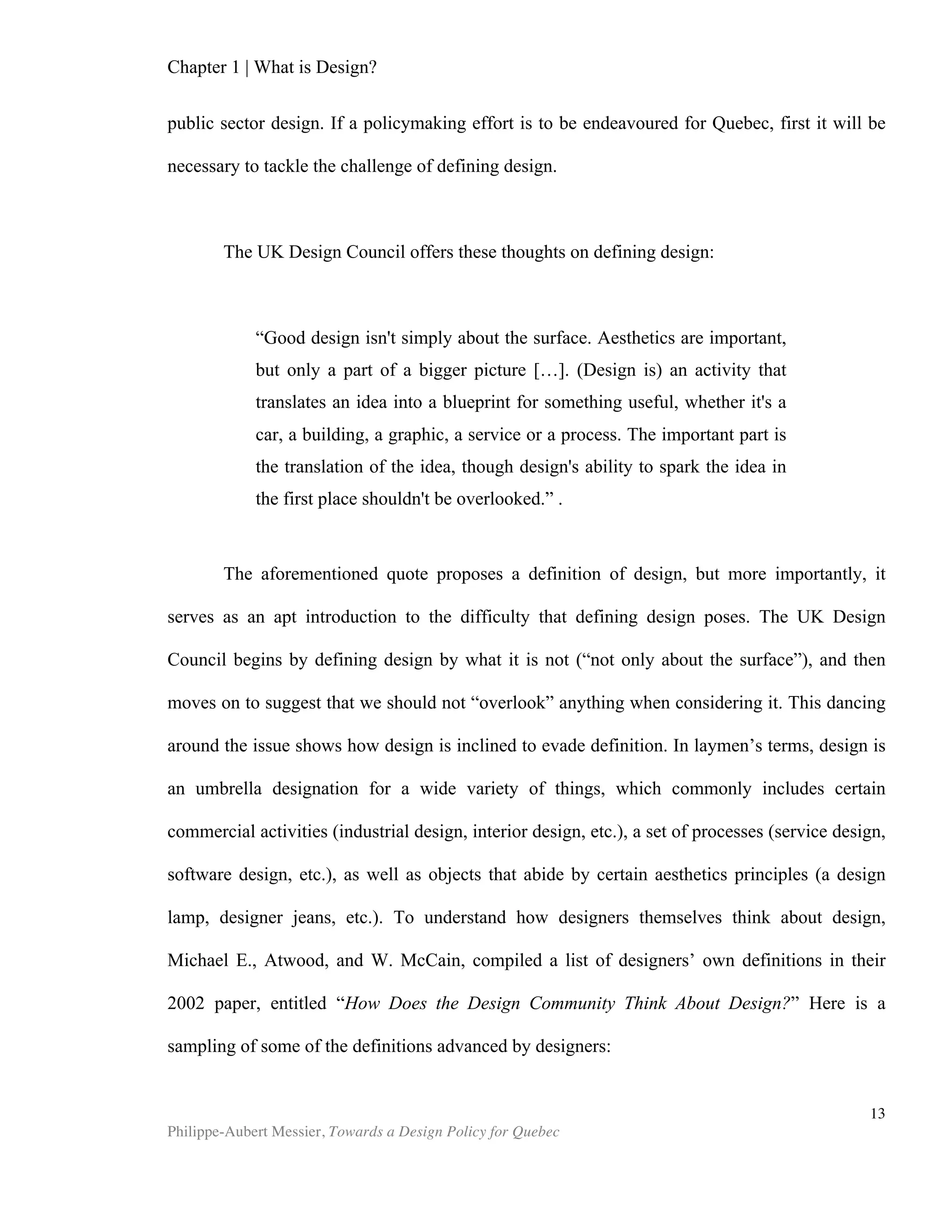 13	
  
Chapter 2 | The Design Economy
In this chapter, we discuss the design economy. Readers will likely recall that
several such new economies were recognized in recent decades. The so-called New
Economy itself, but also the knowledge economy, and more recently the creative
economy. These last two obviously overlap in countless ways. This paper argues that
the design economy is a better-suited proxy by which to survey economic endeavours
of a creative nature. The creative economy, through deliberate effort or not, has the
arts at its semantic core (after all, art is the ultimate ‘creative’ act). However, art is not
concerned with economic output, and most artists would argue that art is not market-
oriented, primarily because “creative integrity requires the artist or artistic director to
be essentially product-oriented”(Holbrook et al., 1985). Design, on the other hand, “fits
into the “functional creations” category”(UNCTAD, 2008). It openly pursues “market
objectives” (idem). Though the arts are an essential contribution to society and the
economy, art’s lack of preoccupation with market demand makes it an odd choice for
poster boy of a new economic growth engine. In terms of exports, design is the largest
and fastest growing subgroup of all the creative industries. It is also one of the two
subgroups2
of the creative industries that are of greatest economic and social
importance for developing countries (UNCTAD). For these reasons, design, or the
solving of ill-structured problems—which includes creativity and art in its toolkit and is
concerned with market output—is a far more promising core around which to structure
yet another new economy.
Yet can we quantify design’s impact on firms and nations? How much value can
it add to a product, or to society? Design supporters will naturally turn to economists
for answers. Unfortunately, with remarkably few exceptions, the discipline of
economics does not acknowledge design. Herbert Simon indicates why: “Economics
[…] works on three levels, those of the individual; the market; and the entire economy”
(1981). Economics does not concern itself with what is going on at the firm level, nor
does it model design as part of the production of the wealth of nations. This chapter
surveys several means by which design nonetheless can be linked to economic output.
It also addresses the various methodological difficulties inherent to doing so. The core
of this chapter aims to sketch a portrait of design’s impact at micro and macro levels,
with a particular spotlight on Canada. Lastly, this chapter will examine so-called
market failures. This economics concept describes situations in which price
determination fails to abide by classical economic market efficiency rules, and will
therefore provide perspective on how the market values and rewards design.
Methodological Difficulties
2
The other one is Arts & Crafts
 