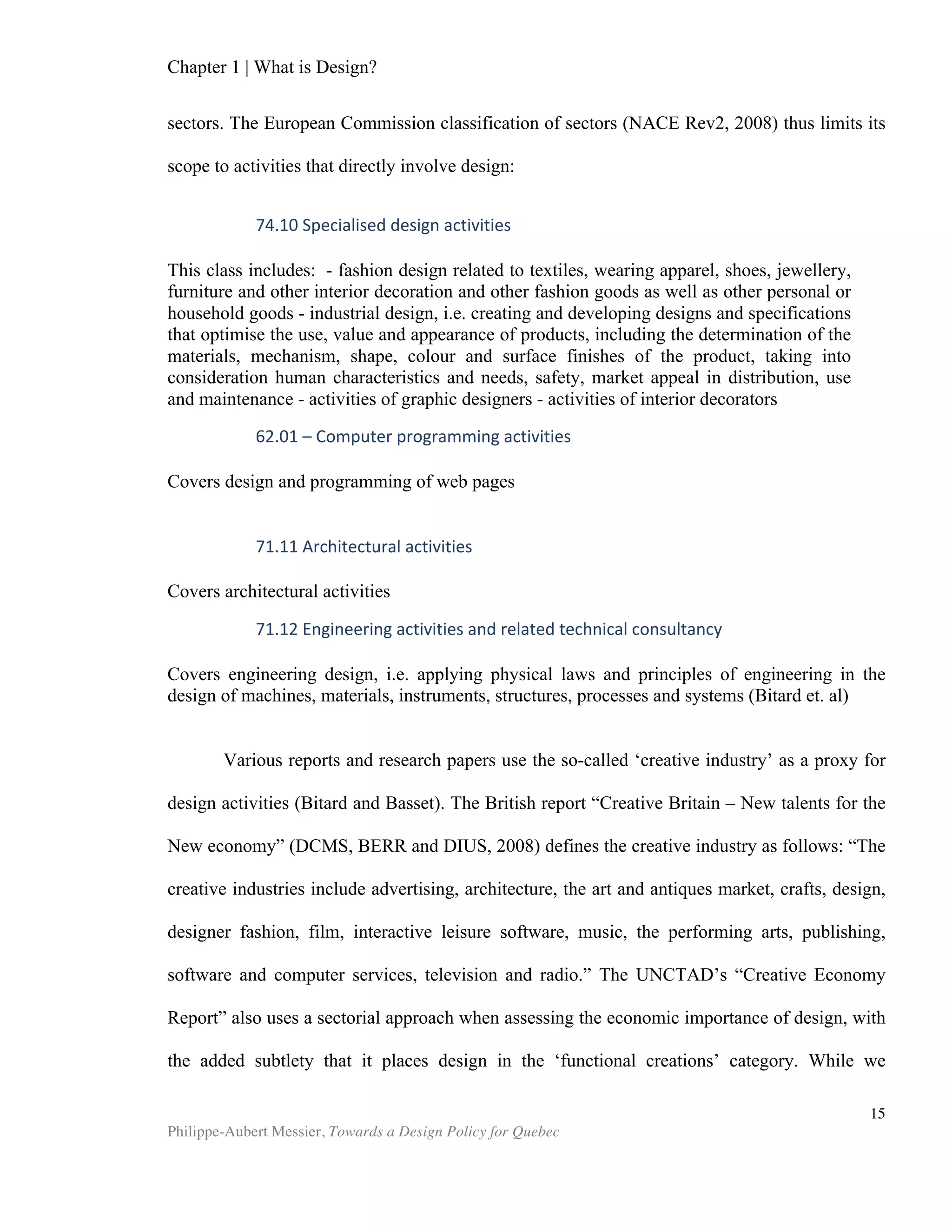 Chapter 2 | The Design Economy
Philippe-Aubert Messier, Towards a Design Policy for Quebec
15
ones3
. The results initially, and unsurprisingly, confirm the authors’ hypothesis that a
“strong brand will positively affect the quality judgment of a product.” They go on to
show that, because it lacks the positive ‘aura’ of a powerful brand, a weak brand’s
product quality judgment will instead be qualified by its aesthetics. This simple insight
has a wide range of implications for start-ups and small businesses that wish to
compete with stronger brands. Indeed, without a known brand as a clue to gauge a
product's quality, the experiments tell us that consumers will instead rely on
aesthetics. Therefore, weak brands must leverage design in order to better compete; it
is simply too powerful a lever to be ignored. Strong brands benefit from equity when it
comes to quality perceptions, and therefore are more impermeable to the
consequences of poor design. But herein too lies a warning for strong brands: when
weak brands leverage aesthetics, not only are they able increase their competiveness
in terms of consumer likeability judgments (which one intuitively might have guessed
would be the case), but also in perceptions of quality. Returning to methodological
difficulties, Page and Herr caution readers that they conducted their experiments on a
“high symbolism” product category (laptop computers), which is likely to affect the
weighting of the different variables in consumers’ responses. These experiments
should therefore be re-conducted with a product that is low in symbolism in order to
see if the results are consistent or not.
Design as Intangible Value
"…the gross national product does not allow for the health of our children,
the quality of their education, or the joy of their play. It does not include
the beauty of our poetry or the strength of our marriages; the intelligence
of our public debate or the integrity of our public officials. It measures
neither our wit nor our courage; neither our wisdom nor our learning;
neither our compassion nor our devotion to our country; it measures
everything, in short, except that which makes life worthwhile. And it tells
us everything about America except why we are proud that we are
Americans.4
"
- Robert Kennedy Jr., 1968
As Senator Kennedy wisely put it, gross domestic product and other such
economic measures fail to account for all sorts of alternative sources of value that we
typically refer to as ‘intangible value.’ Cultural value and historical or spiritual
significance are hardly measurable, and therefore provide little comfort to the
empirical analyst. The recent work of Dr. Zec and Jacob from the red dot institute aims
to assign numerical values to what they dubbed design assets and design strength, but
this proprietary method has yet to gain acceptance. While it may be of interest for
3
Strong and Weak brands are used broadly in the original text. They can be read
respectively as recognizable brands and unkown brands.
4
Robert F. Kennedy Address, University of Kansas, Lawrence, Kansas, March 18, 1968.
 