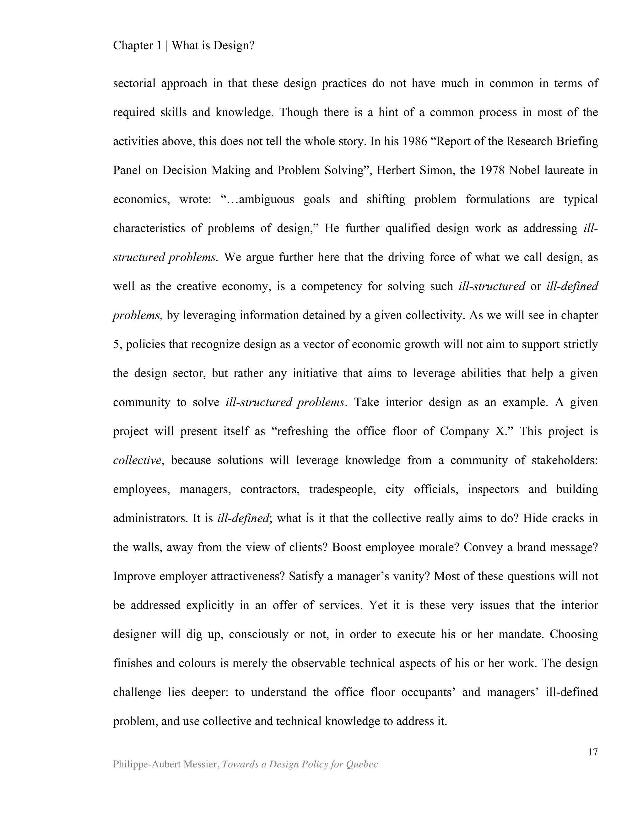 Chapter 2 | The Design Economy
Philippe-Aubert Messier, Towards a Design Policy for Quebec
17
Economic Importance
The 2009 crowning of Steve Jobs as ‘CEO of the decade’ by Fortune magazine
reminds us that, however defined, design exerts a considerable impact on the world
economy. The man who is credited for making the computer sexy was obsessed by
design, down to the smallest detail of circuit board layouts inside the devices he built.
Today, Apple is the largest company in the world, and aesthetics and design have
been at the core of its competitive edge throughout this rise to dominance. Catchy
headlines aside, many of the world’s largest firms place design at the core of their
competitive strategy. Design’s economic clout is undisputable. We can get a glimpse
of its importance simply by sampling the language used by some of today’s top firms
in their annual reports:
“The Company’s business strategy leverages its unique ability to design and develop
its own operating systems, hardware, application software, and services to provide
its customers new products and solutions with superior ease-of-use, seamless
integration, and innovative design.” (Apple)
“Philips taps teams of futurists, cultural anthropologists, designers and scientists to
develop user centered products and services.” (Philips , first sentence of the annual
report, p. 2). ()
Proctor & Gamble: Report subtitled “Designed to grow,” in which key chapters are
entitled “Designed to Grow,” “Designed to Win,” “Designed to Deliver” and
“Designed to Lead.” (Proctor and Gamble)
As early as 1978, Herbert Simon pointed to design as a factor in economic theory.
Further neglect of this subject can arguably be explained by the methodological
difficulties that we explored earlier, in addition to the fact that economics is primarily
interested in markets, and less by issues at the firm level. Despite this, many
organizations have found ways to assess the economic importance of design.
The British Government has provided us with the largest quantity of studies and
statistics on design and design-related topics, though they are not alone in such
endeavours. Their New Talents for The New Economy study in 2001 (DCMS, BERR and
DIUS) revealed that the creative industries in the UK generate revenues of around
£112.5 billion and employ some 1.3 million people. Exports contribute around £10.3
billion to the balance of trade, and the industries account for over 5% of GDP. A more
recent study conducted in 2008 further revealed that, “Two million people are
employed in creative jobs and the sector contributes £60 billion a year – 7.3 per cent –
to the British economy. Over the past decade, the creative sector has grown at twice
the rate of the economy as a whole and is well placed for continued growth as
 