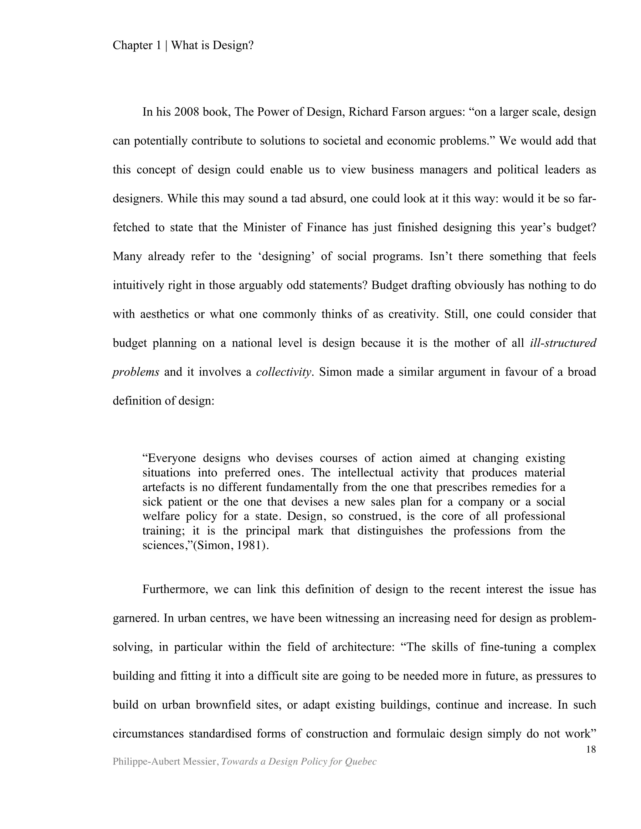 Chapter 2 | The Design Economy
Philippe-Aubert Messier, Towards a Design Policy for Quebec
18
demand for creative content – particularly in English – grows.”(DCMS, 2008). Since
2006, the Design Council in the UK has been compiling design-specific statistics in its
annual “Design Industry Research”. The 2010 edition of the report states that, “the
overall annual earnings of UK design businesses are estimated at £15bn– this includes
design consultancy and freelance fee incomes as well as in-house design team budgets
– an increase of approximately 15% since 2005, taking inflation into account.” This
pegs the design-specific activities (design as a sector) in the UK at 2.5% of GDP, and
broader creative industries at 7.3%. Table 2 compares design with various sectors of
the British economy.
Sectors
Contribution to
GDP (in billion of
pounds)
% of
GDP
Year of
reference
Design as sector £15 2.5% 2010
Hotels and
restaurants
£33 4% 2004
Public
administration
and defense
£55 7% 2004
Creative industry £60 7.3% 2008
Financial and
business services
£86 10% 2004
Since 1995, studies on design have been conducted by the Design Innovation
Group, Britain’s Design Council, the UK Department for Culture, Media and Sports
(DCMS) and Denmark’s National Agency for Enterprise and Housing. Together, these
studies have long constituted the main body of empirical data on the design sector.
Here are some of the most valuable insights from these studies:
• Where comparisons with previous, less design-oriented, products were possible,
sales [of design-oriented product] increased by an average of 41 per cent. (Design
Innovation Group, 1995)
• Every £100 a design alert business spends on design increases turnover by £225.
(Design Council – UK, 2007)
Table 2: Relative Gross Value of the Design Sector and Creative Economy
Sources:
United Kingdom National Accounts The Blue Book 2006.,
UK Government Department for Culture, Media and Sports (DCMS), 2001, Creative
Industries Mapping Document, Foreword.
Design Council (2010) Design Industry Research 2010.
 