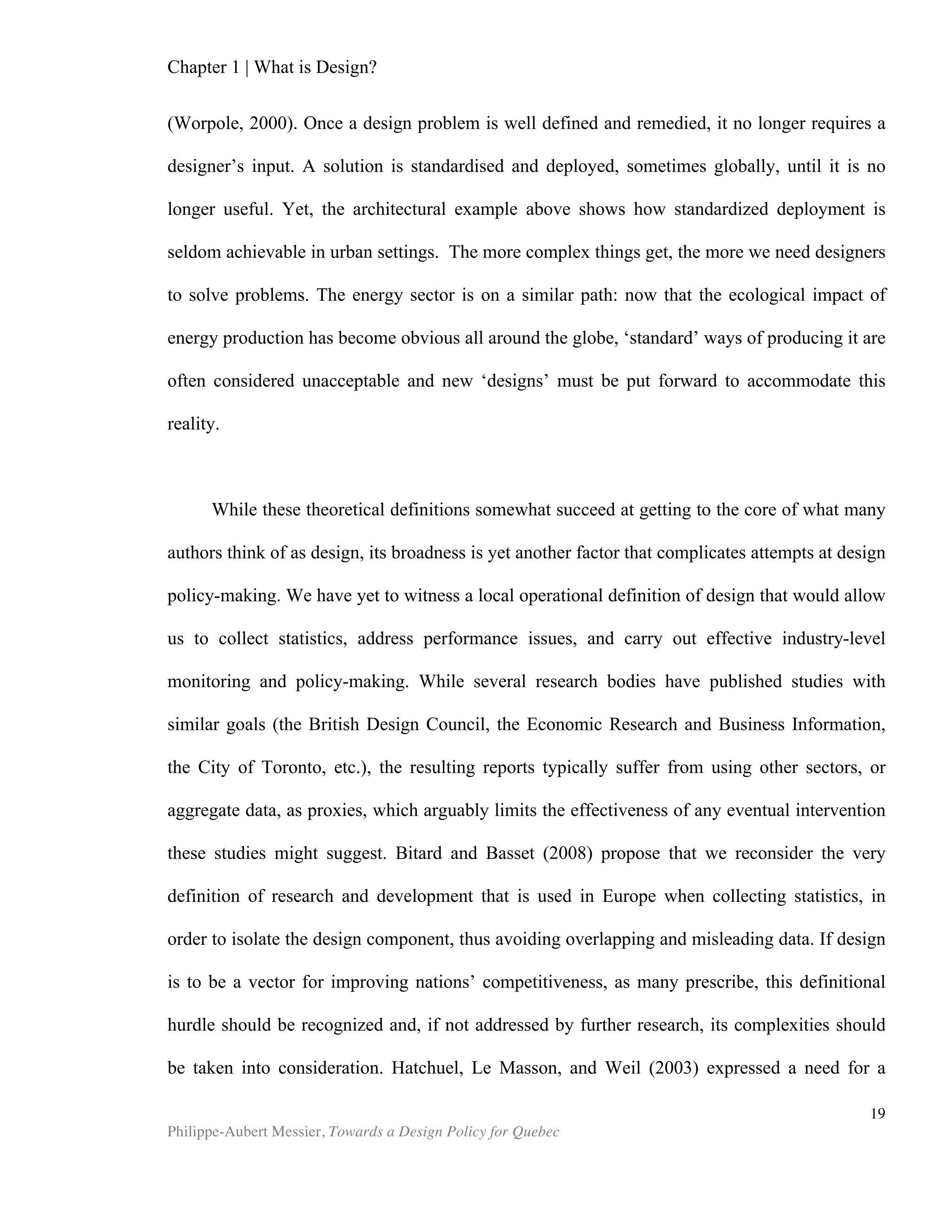 Chapter 2 | The Design Economy
Philippe-Aubert Messier, Towards a Design Policy for Quebec
19
• So called ‘Gazelles5
’ are nearly six times as likely as static businesses to see design
as integral to their activities. (Design Council – UK, 2007)
Lately, Britain’s Design Council has been on the forefront of research and
distribution of information about design at large, and is also a leader in empirical
research on design’s importance in the economy. Here are more insights gleaned from
a number of their studies currently published on their website:
• In businesses where design is integral to operations, over three quarters say they’ve
increased their competitiveness and turnover through design.
• Businesses that see design as integral don’t need to compete on price as much as
others. Where design is integral, less than half of businesses compete mainly on
price, compared to two thirds of those who don’t use design.
• Businesses where design is integral to operations are twice as likely to have
developed new products and services. In the past three years, four fifths of them
have, compared to a UK average of 40%.
• Turnover growth is more likely for businesses that increase their investment in
design. Conversely, those that decreased investment cut their chances of growth.
• Two thirds of UK businesses believe that design is integral to future economic
performance.
• Rapidly growing business are three times more likely than the rest to consider
design crucial to success.
• Rapidly growing businesses are twice as likely as the UK average to have increased
investment in design. Over two thirds have done so recently.
• Businesses that add value through design see a greater impact on business
performance than the rest.
Source: Design Council, UK, from their website.
Micro Level
Stock Market
The Design Council carried out a study of UK FTSE-listed companies between
1994 and 2003. In the ensuing report, entitled The Impact of Design on Stock Market
Performance, the sixty-three companies that had been identified as effective users of
design were shown to outperform the FTSE 100 index by 200% over the entire period
of the stufy. A number of previous studies had shown similar results (Fitch, 1998; UK
Design Council, 1999; and subsequent review by Hugh Aldersey-Williams), but this was
the first study of the genre to cover a full decade, and to include both bear and bull
markets. This was also the first study not to be subsequently challenged about its
methodology, sample size or breath. The methodology of the study is based on the
identification of ‘good performers’ in design, which is done by accounting for the
5
Gazelle is a term used to describe a small yet very high growth firm.
 