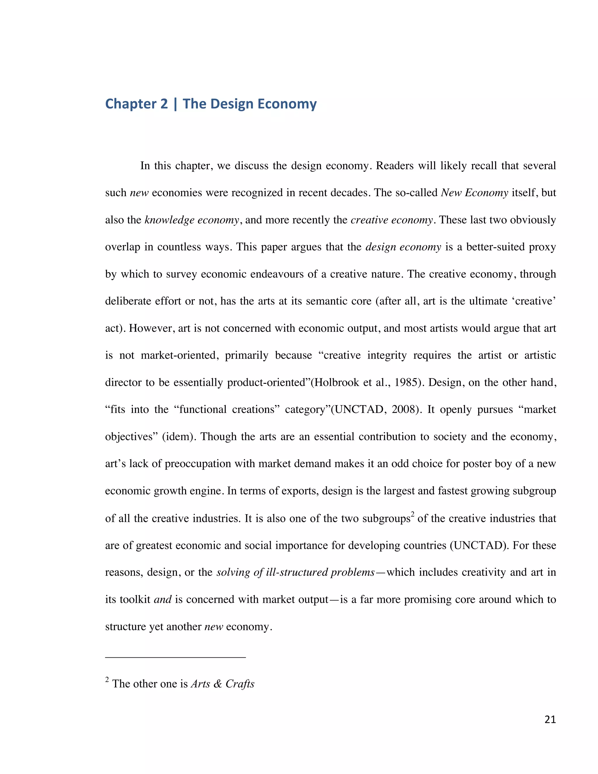 Chapter 2 | The Design Economy
Philippe-Aubert Messier, Towards a Design Policy for Quebec
21
Table 2: Highs and lows of portfolio performance
Portfolios & Indices
Nb. of
Companies
Design Portfolio Emerging Portfolio
Largest one-
week fall -
Bear marke Low-
High-28 Feb, 2000* High-6 Mar 2000* 2012-09-10,
2001*
3 March 2003*
Absolute Performance
FTSE 100 100 +89.8% +92.2% +39.1% +2.1%
FTSE All-Share 700+ +85.3% +87.5% +26.5% +0.2%
Design Portfolio 63 +295.9% +292.4% + 168.7% + 135.6%
Emerging Portfolio 103 +235.0% +245.8% + 121.1% + 110.2%
Relative to FTSE 100
Design Portfolio 63 +206.2% +200.3% + 129.6% + 133.4%
Emerging Portfolio 103 +145.2% + 153.6% +81.9% + 108.1%
Relative to FTSE All-Share
Design Portfolio 63 +210.7% +204.9% + 142.2% + 135.4%
Emerging Portfolio 103 +149.8% + 158.2% +94.6% + 110.0%
Macro Level
Given the impact that design has on individual firms, one would suspect that a
similar impact might exist for national economies. Yet despite design’s economic
importance, very few studies have addressed macro-level design competitiveness.
Starting in 2005, Designium6
in Finland compiled the Design Competitiveness Index as
an attempt to assess macro-economical design competitiveness. For its most recent
survey in 2010, researchers at Designium used the criteria below to compile it.
Capacity for Innovation
Companies obtain technology (1 = exclusively from licensing or imitating foreign
companies, 7 = by conducting formal research and pioneering their own products
6
DESIGNIUM - Centre for Innovation in Design ®, Helsinki University and the New Zealand
Institute of Economic Research (NZIER)
• All figures relative to 29 December 1993
• SOURCE: Design Council
SOURCE: Design Council February 2004
 